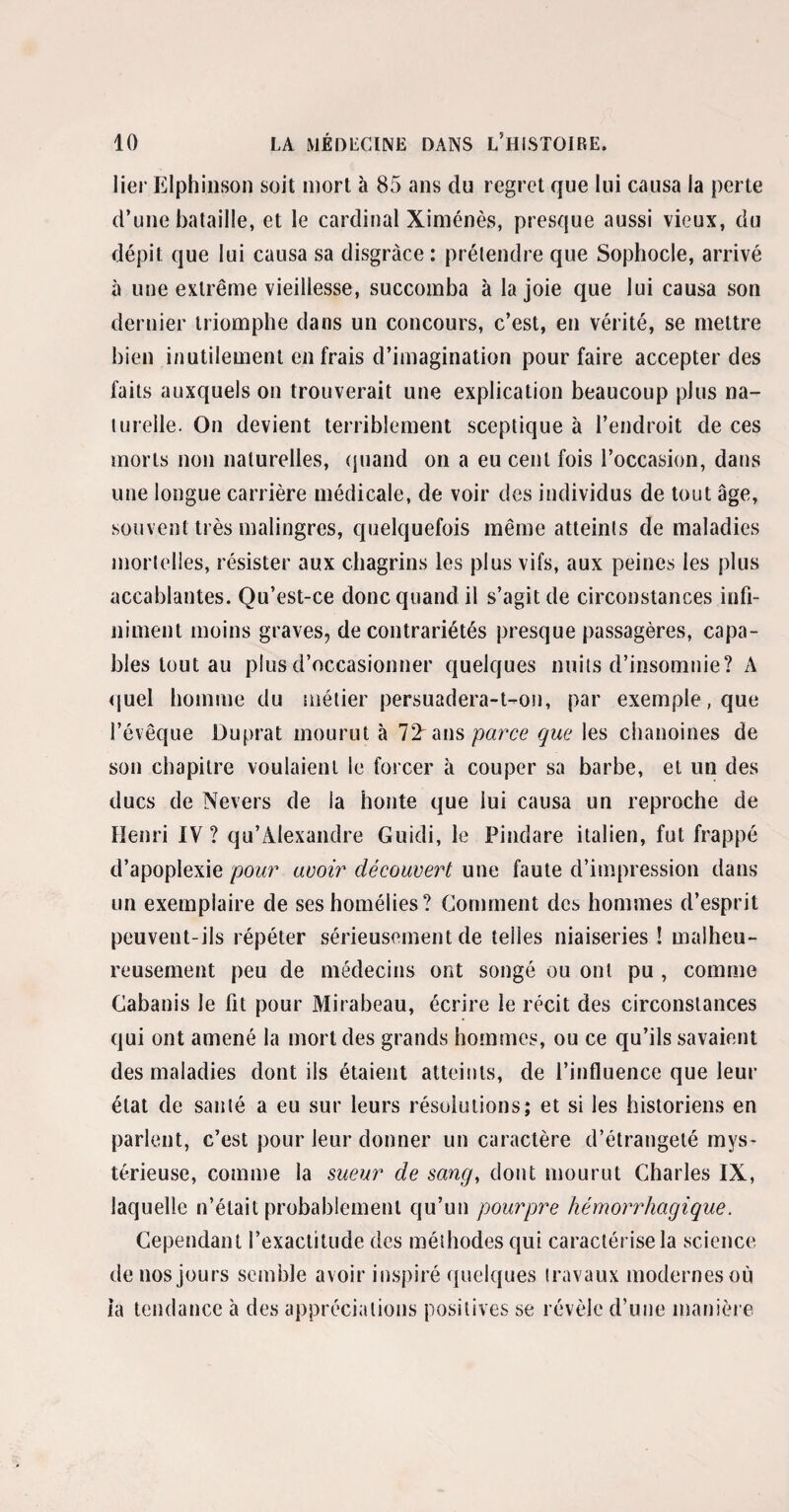 lier Elphinson soit mort à 85 ans du regret que lui causa la perte d’une bataille, et le cardinal Ximénès, presque aussi vieux, du dépit que lui causa sa disgrâce : prétendre que Sophocle, arrivé à une extrême vieillesse, succomba à la joie que lui causa son dernier triomphe dans un concours, c’est, en vérité, se mettre bien inutilement en frais d’imagination pour faire accepter des faits auxquels on trouverait une explication beaucoup plus na¬ turelle. On devient terriblement sceptique à l’endroit de ces morts non naturelles, quand on a eu cent fois l’occasion, dans une longue carrière médicale, de voir des individus de tout âge, souvent très malingres, quelquefois même atteints de maladies mortelles, résister aux chagrins les plus vifs, aux peines les plus accablantes. Qu’est-ce donc quand il s’agit de circonstances infi¬ niment moins graves, de contrariétés presque passagères, capa¬ bles tout au plus d’occasionner quelques nuits d’insomnie? A quel homme du métier persuadera-t-on, par exemple, que l’évêque Duprat mourut à 11 ans parce que les chanoines de son chapitre voulaient le forcer à couper sa barbe, et un des ducs de Nevers de la honte que lui causa un reproche de Henri IV? qu’Alexandre Guidi, le Pindare italien, fut frappé d’apoplexie pour avoir découvert une faute d’impression dans un exemplaire de ses homélies? Comment des hommes d’esprit peuvent-ils répéter sérieusement de telles niaiseries ! malheu¬ reusement peu de médecins ont songé ou ont pu , comme Cabanis le fit pour Mirabeau, écrire le récit des circonstances qui ont amené la mort des grands hommes, ou ce qu’ils savaient des maladies dont ils étaient atteints, de l’influence que leur état de sauté a eu sur leurs résolutions; et si les historiens en parlent, c’est pour leur donner un caractère d’étrangeté mys¬ térieuse, comme la sueur de sang, dont mourut Charles IX, laquelle n’était probablement qu’un pourpre hémorrhagique. Cependant l’exactitude des méthodes qui caractérise la science de nos jours semble avoir inspiré quelques travaux modernes où la tendance à des appréciations positives se révèle d’une manière