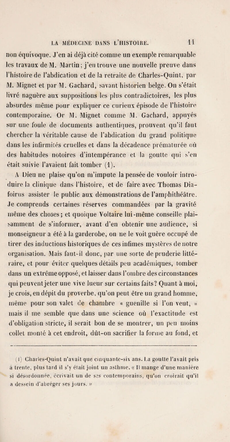 non équivoque. J’en ai déjà cité comme un exemple remarquable les travaux de M. Martin; j’en trouve une nouvelle preuve dans l’histoire de l’abdication et de la retraite de Charles-Quint, par M. Mignet et par M. Gachard, savant historien belge. On s’était livré naguère aux suppositions les plus contradictoires, les plus absurdes même pour expliquer ce curieux épisode de l’histoire contemporaine. Or M. Mignet comme M. Gachard, appuyés sur une foule de documents authentiques, prouvent qu’il faut chercher la véritable cause de l’abdication du grand politique dans les infirmités cruelles et dans la décadence prématurée où des habitudes notoires d’intempérance et la goutte qui s’en était suivie l’avaient fait tomber (1). A Dieu ne plaise qu’on m’impute la pensée de vouloir intro¬ duire la clinique dans l’histoire, et de faire avec Thomas Dia- foirus assister le public aux démonstrations de l’amphithéâtre. Je comprends certaines réserves commandées par la gravité même des choses; et quoique Voltaire lui-même conseille plai¬ samment de s’informer, avant d’en obtenir une audience, si monseigneur a été à la garderobe, on ne le voit guère occupé de tirer des inductions historiques de ces infimes mystères de notre organisation. Mais faut-il donc, par une sorte de pruderie litté¬ raire, et pour éviter quelques détails peu académiques, tomber dans un extrême opposé, et laisser dans l’ombre des circonstances qui peuvent jeter une vive lueur sur certains faits? Quant à moi, je crois, en dépit du proverbe, qu’on peut être un grand homme, même pour son valet de chambre « guenille si l’on veut, » mais il me semble que dans une science où l’exactitude est d’obligation stricte, il serait bon de se montrer, un peu moins collet monté à cet endroit, dût-on sacrifier la forme au fond, et (I) Charles-Quint n’avait que cinquante-six ans. La goutte l’avait pris à trente, plus tard il s’y était joint un asthme. « Il mange d’une manière si désordonnée, écrivait un de ses contemporains, qu’on croirait qu’il a dessein d’abréger ses jours. »