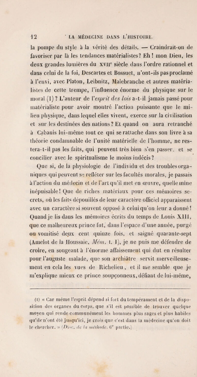 la pompe du style à la vérité des détails. — Craindrait-on de favoriser par là les tendances matérialistes? Eh ! mon Dieu, les deux grandes lumières du xvne siècle dans l’ordre rationnel et dans celui de la foi, Descartes et Bossuet, 11’ont-ils pas proclamé à l’envi, avec Platon, Leibnitz, Malebranche et autres matéria¬ listes de cette trempe, l’influence énorme du physique sur le moral (1) ? L’auteur de l'esprit des lois a-t-il jamais passé pour matérialiste pour avoir montré l’action puissante que le mi¬ lieu physique, dans lequel elles vivent, exerce sur la civilisation et sur les destinées des nations? Et quand on aura retranché à Cabanis lui-même tout ce qui se rattache dans son livre à sa théorie condamnable de l’unité matérielle de l’homme, ne res¬ tera-t-il pas les faits, qui peuvent très bien s’en passer, et se concilier avec le spiritualisme le moins indécis ? Que si, de la physiologie de l’individu et des troubles orga¬ niques qui peuvent se refléter sur les facultés morales, je passais à l’action du médecin et de l’art qu’il met en œuvre, quelle mine inépuisable! Que de riches matériaux pour ces mémoires se¬ crets, où les faits dépouillés de leur caractère officiel apparaissent avec un caractère si souvent opposé à celui qu’on leur a donné! Quand je iis dans les mémoires écrits du temps de Louis XII J, que ce malheureux prince fut, dans l’espace d’une année, purgé ou vomitisé deux cent quinze fois, et saigné quarante-sept (Amelot de la Houssaie, Mém. t. îj, je ne puis me défendre de croire, en songeant à l’énorme affaissement qui dut en résulter pour l’auguste malade, que son archiâtre servit merveilleuse¬ ment en cela les vues de Richelieu , et il sne semble que je m’explique mieux ce prince soupçonneux, défiant de lui-même, (I) « Car même l’esprit dépend si fort du tempérament et de la dispo¬ sition des organes du corps, que s’il est possible de trouver quelque moyen qui rende communément les hommes plus sages et plus habiles qu’ils-n’ont été jusqu’ici, je crois que c’est dans la médecine qu'on doit le chercher. » {Disc, de la méthode, (ie partie.)