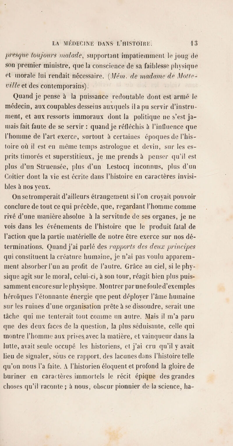 presque toujours malade, supportant impatiemment le joug de son premier ministre, que la conscience de sa faiblesse physique et morale lui rendait nécessaire. (,Mém. de madame de Motte- ville et des contemporains). Quand je pense à la puissance redoutable dont est armé le * médecin, aux coupables desseins auxquels il a pu servir d’instru¬ ment, et aux ressorts immoraux dont la politique ne s’est ja¬ mais fait faute de se servir : quand je réfléchis à l’influence que l’homme de l’art exerce, surtout à certaines époques de l’his¬ toire où il est en même temps astrologue et devin, sur les es¬ prits timorés et superstitieux, je me prends à penser qu’il est plus d’un Struensée, plus d’un Lestocq inconnus, plus d’un Coitier dont la vie est écrite dans l’histoire en caractères invisi¬ bles à nos veux. d On se tromperait d’ailleurs étrangement si l’on croyait pouvoir conclure de tout ce qui précède, que, regardant l’homme comme rivé d’une manière absolue à la servitude de ses organes, je ne vois dans les événements de l’histoire que le produit fatal de l’action que la partie matérielle de notre être exerce sur nos dé¬ terminations. Quand j’ai parlé des rapports des deux principes qui constituent la créature humaine, je n’ai pas voulu apparem¬ ment absorber l’un au profit de l’autre. Grâce au ciel, si le phy¬ sique agit sur le moral, celui-ci, à son tour, réagit bien plus puis¬ samment encore sur le physique. Montrer par une foule d’exemples héroïques l’étonnante énergie que peut déployer l’âme humaine sur les ruines d’une organisation prête à se dissoudre, serait une tâche qui me tenterait tout comme un autre. Mais il m’a paru que des deux faces de la question, la plus séduisante, celle qui montre l’homme aux prises avec la matière, et vainqueur dans la lutte, avait seule occupé les historiens, et j’ai cru qu’il y avait lieu de signaler, sous ce rapport, des lacunes dans l’histoire telle qu’on nous l’a faite. A l’historien éloquent et profond la gloire de buriner en caractères immortels le récit épique des grandes choses qu’il raconte ; à nous, obscur pionnier de la science, ha-