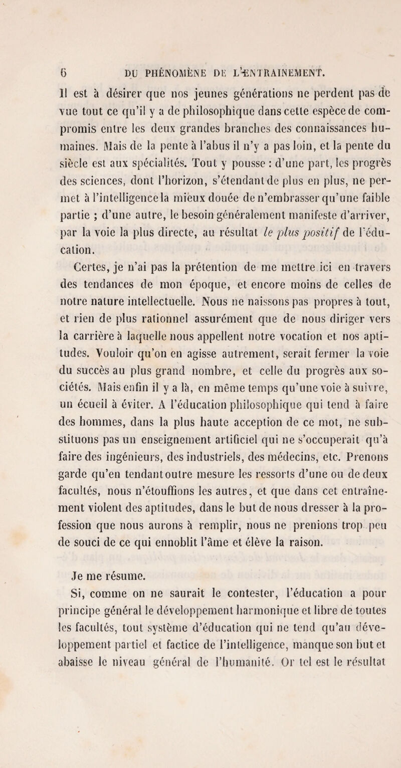 Il est à désirer que nos jeunes générations ne perdent pas de vue tout ce qu’il y a de philosophique dans cette espèce de com¬ promis entre les deux grandes branches des connaissances hu¬ maines. Mais de la pente à l’abus il n’y a pas loin, et la pente du siècle est aux spécialités. Tout y pousse : d’une part, les progrès des sciences, dont l’horizon, s’étendant de plus en plus, ne per¬ met à l’intelligence la mieux douée de n’embrasser qu’une faible partie ; d’une autre, le besoin généralement manifeste d’arriver, par la voie la plus directe, au résultat le plus positif de l'édu¬ cation. Certes, je n’ai pas la prétention de me mettre ici en travers des tendances de mon époque, et encore moins de celles de notre nature intellectuelle. Nous ne naissons pas propres à tout, et rien de plus rationnel assurément que de nous diriger vers la carrière à laquelle nous appellent notre vocation et nos apti¬ tudes. Vouloir qu’on en agisse autrement, serait fermer la voie du succès au plus grand nombre, et celle du progrès aux so¬ ciétés. Mais enfin il y a là, en même temps qu’une voie à suivre, un écueil à éviter. A l’éducation philosophique qui tend à faire des hommes, dans la plus haute acception de ce mot, ne sub¬ stituons pas un enseignement artificiel qui ne s’occuperait qu’à faire des ingénieurs, des industriels, des médecins, etc. Prenons garde qu’en tendant outre mesure les ressorts d’une ou de deux facultés, nous n’étouffions les autres, et que dans cet entraîne¬ ment violent des aptitudes, dans le but de nous dresser à la pro¬ fession que nous aurons à remplir, nous ne prenions trop peu de souci de ce qui ennoblit l’âme et élève la raison. Je me résume. Si, comme on ne saurait le contester, l’éducation a pour principe général le développement harmonique et libre de toutes les facultés, tout système d’éducation qui ne tend qu’au déve¬ loppement partiel et factice de l’intelligence, manque son but et abaisse le niveau général de l’humanité. Or tel est le résultat