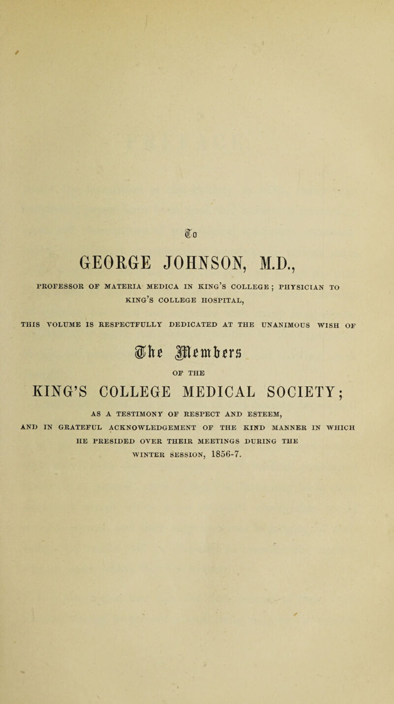 / ffo GEORGE JOHNSON, M.D., PROFESSOR OF MATERIA MEDICA IN KING’S COLLEGE ; PHYSICIAN TO king’s COLLEGE HOSPITAL, THIS VOLUME IS RESPECTFULLY DEDICATED AT THE UNANIMOUS WISH OF §Jte URmirers OF THE KING’S COLLEGE MEDICAL SOCIETY; AS A TESTIMONY OF RESPECT AND ESTEEM, AND IN GRATEFUL ACKNOWLEDGEMENT OF THE KIND MANNER IN WHICH IIE PRESIDED OVER THEIR MEETINGS DURING THE WINTER SESSION, 1856-7.