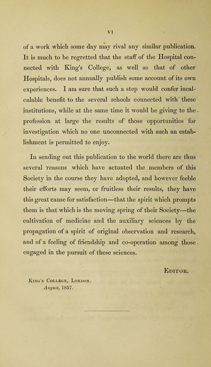 of a work which some day may rival any similar publication. It is much to be regretted that the staff of the Hospital con¬ nected with King’s College, as well as that of other Hospitals, does not annually publish some account of its own experiences. I am sure that such a step would confer incal¬ culable benefit to the several schools connected with these institutions, while at the same time it would be giving to the profession at large the results of those opportunities for investigation which no one unconnected with such an estab¬ lishment is permitted to enjoy. In sending out this publication to the world there are thus several reasons which have actuated the members of this Society in the course they have adopted, and however feeble their efforts may seem, or fruitless their results, they have this great cause for satisfaction—that the spirit which prompts them is that which is the moving spring of their Society—the cultivation of medicine and the auxiliary sciences by the propagation of a spirit of original observation and research, and of a feeling of friendship and co-operation among those engaged in the pursuit of these sciences. King’s College, London, August, 1857.