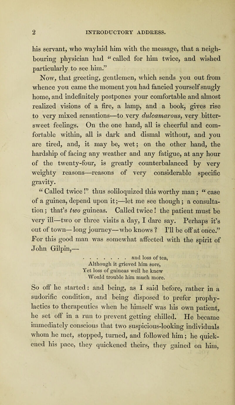 his servant, who waylaid him with the message, that a neigh¬ bouring physician had “ called for him twice, and wished particularly to see him.” Now, that greeting, gentlemen, which sends you out from whence you came the moment you had fancied yourself snugly home, and indefinitely postpones your comfortable and almost realized visions of a fire, a lamp, and a book, gives rise to very mixed sensations—to very dulcamarous, very bitter¬ sweet feelings. On the one hand, all is cheerful and com¬ fortable within, all is dark and dismal without, and you are tired, and, it may be, wet; on the other hand, the hardship of facing any weather and any fatigue, at any hour of the twenty-four, is greatly counterbalanced by very weighty reasons—reasons of very considerable specific gravity. u Called twice!” thus soliloquized this worthy man; “ case of a guinea, depend upon it;—let me see though; a consulta¬ tion ; that’s two guineas. Called twice ! the patient must be very ill—two or three visits a day, I dare say. Perhaps it’s out of town— long journey—who knows ? I’ll be off at once.” For this good man was somewhat affected with the spirit of John Gilpin,— .and loss of tea, Although it grieved him sore, Yet loss of guineas well he knew Would trouble him much more. So off he started : and being, as I said before, rather in a sudorific condition, and being disposed to prefer prophy¬ lactics to therapeutics when he himself was his own patient, he set off in a run to prevent getting chilled. He became immediately conscious that two suspicious-looking individuals whom he met, stopped, turned, and followed him; he quick¬ ened his pace, they quickened theirs, they gained on him.