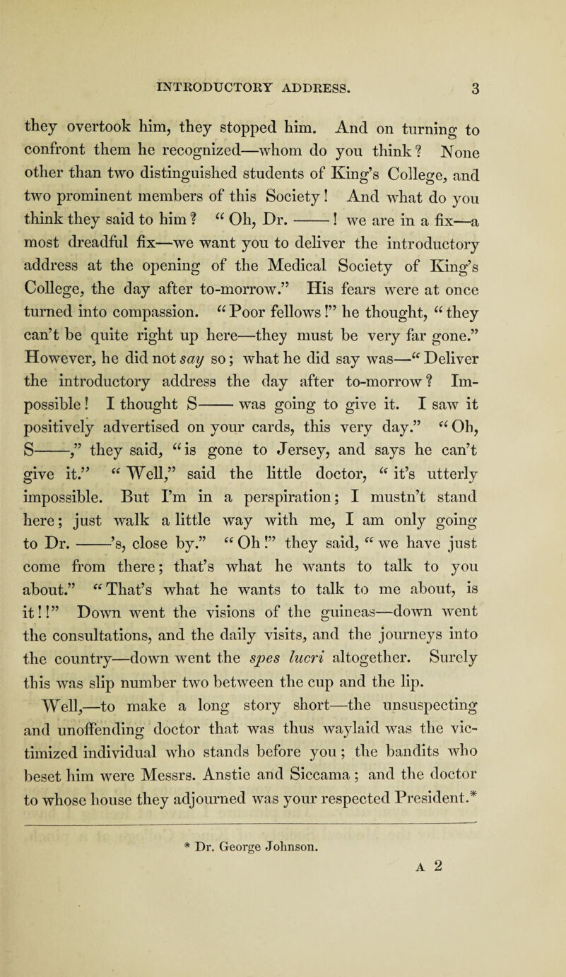 they overtook him, they stopped him. And on turning to confront them he recognized—whom do you think? None other than two distinguished students of King’s College, and two prominent members of this Society ! And what do you think they said to him ? “ Oh, Dr.-! we are in a fix—a most dreadful fix—we want you to deliver the introductory address at the opening of the Medical Society of King’s College, the day after to-morrow.” His fears were at once turned into compassion. u Poor fellows!” he thought, “ they can’t be quite right up here—they must be very far gone.” However, he did not say so; what he did say was—“ Deliver the introductory address the day after to-morrow? Im¬ possible ! I thought S-was going to give it. I saw it positively advertised on your cards, this very day.” “ Oh, S-,” they said, “is gone to Jersey, and says he can’t give it.” “ Well,” said the little doctor, “ it’s utterly impossible. But I’m in a perspiration; I mustn’t stand here; just walk a little way with me, I am only going to Dr.-’s, close by.” “ Oh !” they said, fC we have just come from there; that’s what he wants to talk to you about.” “ That’s what he wants to talk to me about, is it!!” Down went the visions of the guineas—down went the consultations, and the daily visits, and the journeys into the country—down went the spes lucri altogether. Surely this was slip number two between the cup and the lip. Well,—to make a long story short—the unsuspecting and unoffending doctor that was thus waylaid was the vic¬ timized individual who stands before you; the bandits who beset him were Messrs. Anstie and Siccama; and the doctor to whose house they adjourned was your respected President.* A 2 * Dr. George Johnson.