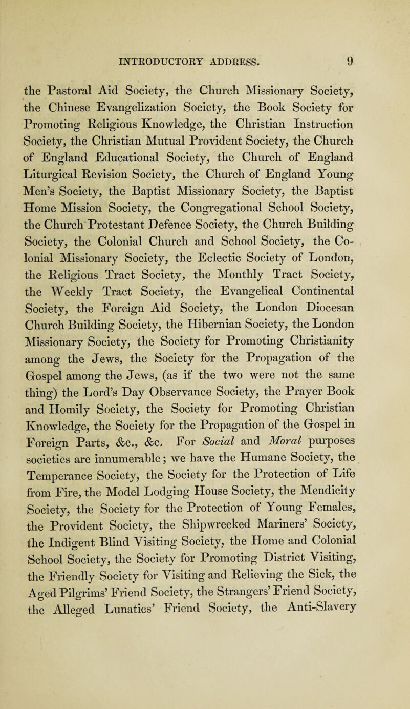 the Pastoral Aid Society, the Church Missionary Society, the Chinese Evangelization Society, the Book Society for Promoting Religious Knowledge, the Christian Instruction Society, the Christian Mutual Provident Society, the Church of England Educational Society, the Church of England Liturgical Revision Society, the Church of England Young Men’s Society, the Baptist Missionary Society, the Baptist Home Mission Society, the Congregational School Society, the Church'Protestant Defence Society, the Church Building Society, the Colonial Church and School Society, the Co¬ lonial Missionary Society, the Eclectic Society of London, the Religious Tract Society, the Monthly Tract Society, the Weekly Tract Society, the Evangelical Continental Society, the Foreign Aid Society, the London Diocesan Church Building Society, the Hibernian Society, the London Missionary Society, the Society for Promoting Christianity among the Jews, the Society for the Propagation of the Gospel among the Jews, (as if the two were not the same thing) the Lord’s Day Observance Society, the Prayer Book and Homily Society, the Society for Promoting Christian Knowledge, the Society for the Propagation of the Gospel in Foreign Parts, &c., &c. For Social and Moral purposes societies are innumerable; we have the Humane Society, the Temperance Society, the Society for the Protection of Life from Fire, the Model Lodging House Society, the Mendicity Society, the Society for the Protection of Young Females, the Provident Society, the Shipwrecked Mariners’ Society, the Indigent Blind Visiting Society, the Home and Colonial School Society, the Society for Promoting District Visiting, the Friendly Society for Visiting and Relieving the Sick, the Aged Pilgrims’ Friend Society, the Strangers’ Friend Society, the Alleged Lunatics’ Friend Society, the Anti-Slavery