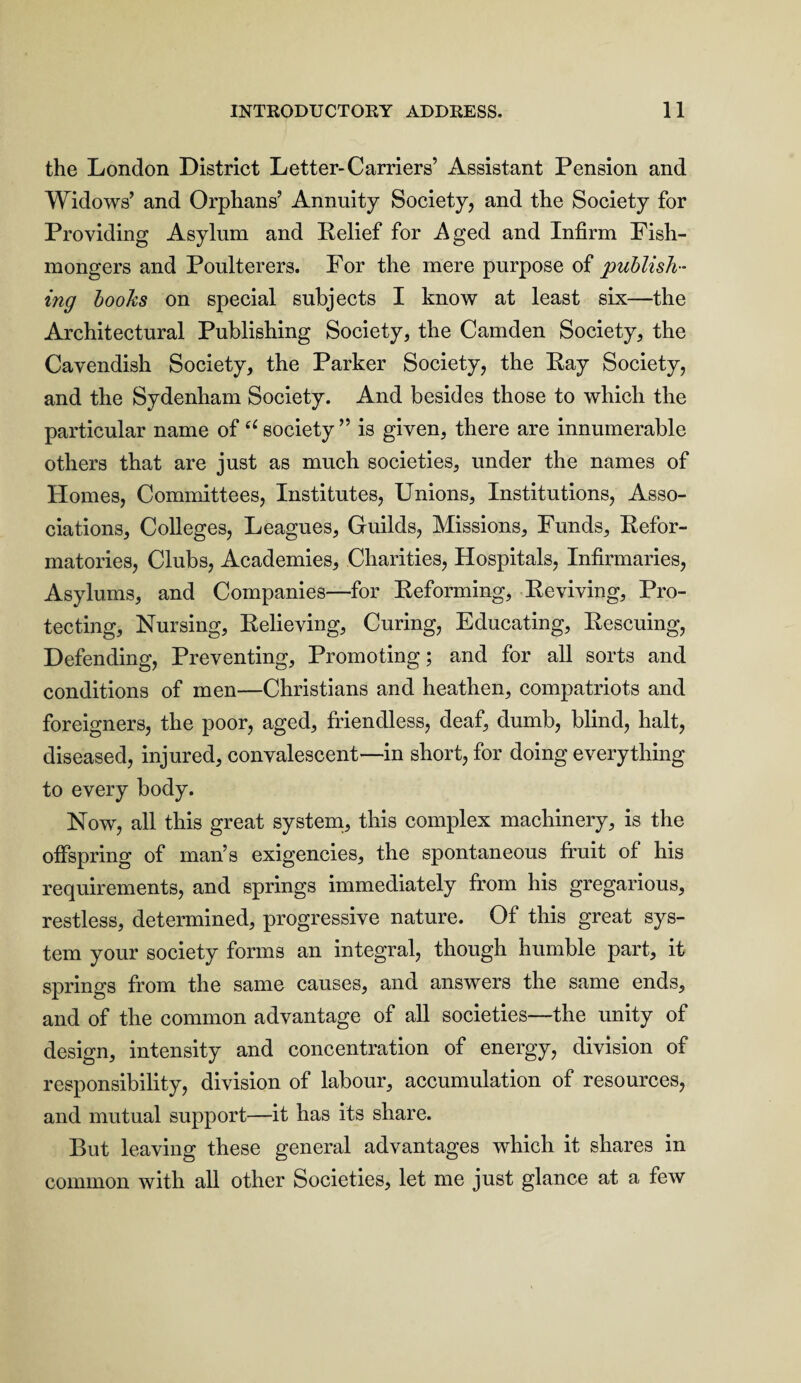 the London District Letter-Carriers’ Assistant Pension and Widows’ and Orphans’ Annuity Society, and the Society for Providing Asylum and Relief for Aged and Infirm Fish¬ mongers and Poulterers. For the mere purpose of publish¬ ing books on special subjects I know at least six—the Architectural Publishing Society, the Camden Society, the Cavendish Society, the Parker Society, the Ray Society, and the Sydenham Society. And besides those to which the particular name of “ society ” is given, there are innumerable others that are just as much societies, under the names of Homes, Committees, Institutes, Unions, Institutions, Asso¬ ciations, Colleges, Leagues, Guilds, Missions, Funds, Refor¬ matories, Clubs, Academies, Charities, Hospitals, Infirmaries, Asylums, and Companies—for Reforming, Reviving, Pro¬ tecting, Nursing, Relieving, Curing, Educating, Rescuing, Defending, Preventing, Promoting; and for all sorts and conditions of men—Christians and heathen, compatriots and foreigners, the poor, aged, friendless, deaf, dumb, blind, halt, diseased, injured, convalescent—in short, for doing everything to every body. Now, all this great system, this complex machinery, is the offspring of man’s exigencies, the spontaneous fruit of his requirements, and springs immediately from his gregarious, restless, determined, progressive nature. Of this great sys¬ tem your society forms an integral, though humble part, it springs from the same causes, and answers the same ends, and of the common advantage of all societies—the unity of design, intensity and concentration of energy, division of responsibility, division of labour, accumulation of resources, and mutual support—it has its share. But leaving these general advantages which it shares in common with all other Societies, let me just glance at a few
