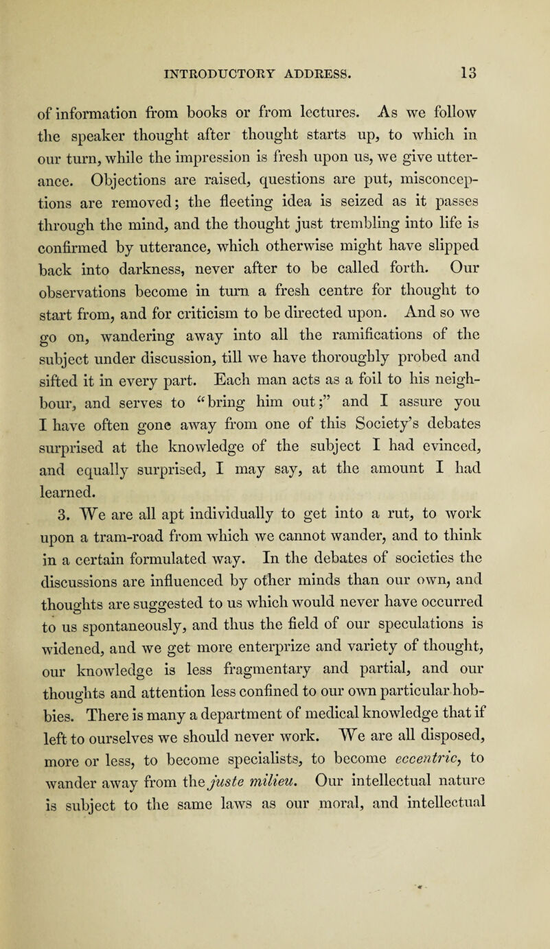 of information from books or from lectures. As we follow tlie speaker thought after thought starts up, to which in our turn, while the impression is fresh upon us, we give utter¬ ance. Objections are raised, questions are put, misconcep¬ tions are removed; the fleeting idea is seized as it passes through the mind, and the thought just trembling into life is confirmed by utterance, which otherwise might have slipped back into darkness, never after to be called forth. Our observations become in turn a fresh centre for thought to start from, and for criticism to be directed upon. And so we go on, wandering away into all the ramifications of the subject under discussion, till we have thoroughly probed and sifted it in every part. Each man acts as a foil to his neigh¬ bour, and serves to “bring him out;” and I assure you I have often gone away from one of this Society’s debates surprised at the knowledge of the subject I had evinced, and equally surprised, I may say, at the amount I had learned. 3. We are all apt individually to get into a rut, to work upon a tram-road from which we cannot wander, and to think in a certain formulated way. In the debates of societies the discussions are influenced by other minds than our own, and thoughts are suggested to us which would never have occurred to us spontaneously, and thus the field of our speculations is widened, and we get more enterprize and variety of thought, our knowledge is less fragmentary and partial, and our thoughts and attention less confined to our own particular hob¬ bies. There is many a department of medical knowledge that if left to ourselves we should never work. We are all disposed, more or less, to become specialists, to become eccentric, to wander away from the juste milieu. Our intellectual nature is subject to the same laws as our moral, and intellectual