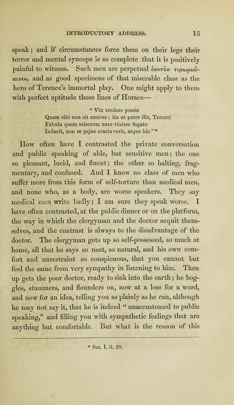 speak; and if circumstances force them on their legs their terror and mental syncope is so complete that it is positively painful to witness. Such men are perpetual tavrov rqiwpou- uevoi, and as good specimens of that miserable class as the hero of Terence’s immortal play. One might apply to them with perfect aptitude those lines of Horace— “ Yix credere possis Quam sibi non sit amicus ; ita ut pater ille, Terenti Tabula quem miserum nato vixisse fugato Inducit, non se pejus cruciaverit, atque hie.” * How often have I contrasted the private conversation and public speaking of able, but sensitive men; the one so pleasant, lucid, and fluent; the other so halting, frag¬ mentary, and confused. And I know no class of men who suffer more from this form of self-torture than medical men, and none who, as a body, are worse speakers. They say medical men write badly; I am sure they speak worse. I have often contrasted, at the public dinner or on the platform, the wray in which the clergyman and the doctor acquit them¬ selves, and the contrast is always to the disadvantage of the doctor. The clergyman gets up so self-possessed, so much at home, all that he says so neat, so natural, and his own com¬ fort and unrestraint so conspicuous, that you cannot but feel the same from very sympathy in listening to him. Then up gets the poor doctor, ready to sink into the earth; he bog¬ gles, stammers, and flounders on, now at a loss for a word, and now for an idea, telling you as plainly as he can, although he may not say it, that he is indeed “ unaccustomed to public speaking,” and filling you with sympathetic feelings that are anything but comfortable. But what is the reason of this * Sat. I. ii. 20.