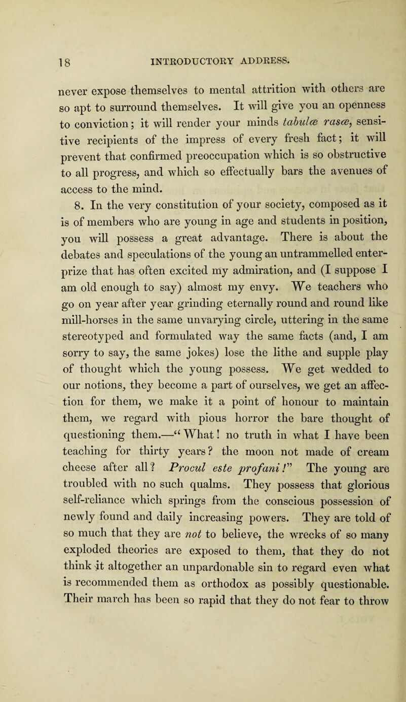 never expose themselves to mental attrition with others are so apt to surround themselves. It will give you an openness to conviction; it will render your minds tabulcs rases, sensi¬ tive recipients of the impress of every fresh fact; it will prevent that confirmed preoccupation which is so obstructive to all progress, and which so effectually bars the avenues of access to the mind. 8. In the very constitution of your society, composed as it is of members who are young in age and students in position, you will possess a great advantage. There is about the debates and speculations of the young an untrammelled enter- prize that has often excited my admiration, and (I suppose I am old enough to say) almost my envy. We teachers who go on year after year grinding eternally round and round like mill-horses in the same unvarying circle, uttering in the same stereotyped and formulated way the same facts (and, I am sorry to say, the same jokes) lose the lithe and supple play of thought which the young possess. We get wedded to our notions, they become a part of ourselves, we get an affec¬ tion for them, we make it a point of honour to maintain them, we regard with pious horror the bare thought of questioning them.—u What! no truth in what I have been teaching for thirty years? the moon not made of cream cheese after all? Procul este profani/” The young are troubled with no such qualms. They possess that glorious self-reliance which springs from the conscious possession of newly found and daily increasing powers. They are told of so much that they are not to believe, the wrecks of so many exploded theories are exposed to them, that they do not think It altogether an unpardonable sin to regard even what is recommended them as orthodox as possibly questionable. Their march has been so rapid that they do not fear to throw