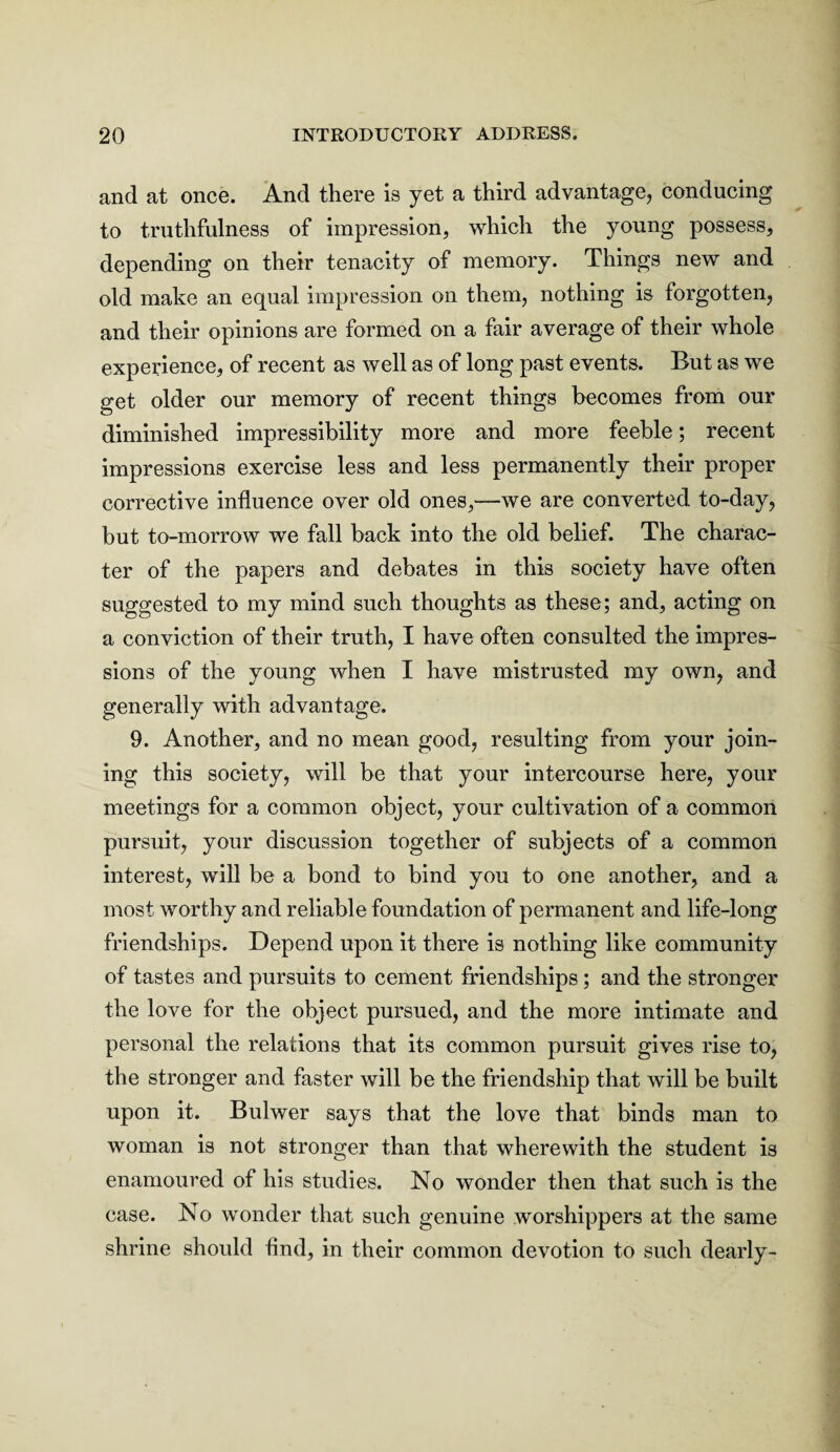 and at once. And there is yet a third advantage, conducing to truthfulness of impression, which the young possess, depending on their tenacity of memory. Things new and old make an equal impression on them, nothing is forgotten, and their opinions are formed on a fair average of their whole experience, of recent as well as of long past events. But as we get older our memory of recent things becomes from our diminished impressibility more and more feeble; recent impressions exercise less and less permanently their proper corrective influence over old ones,—we are converted to-day, but to-morrow we fall back into the old belief. The charac¬ ter of the papers and debates in this society have often suggested to my mind such thoughts as these; and, acting on a conviction of their truth, I have often consulted the impres¬ sions of the young when I have mistrusted my own, and generally with advantage. 9. Another, and no mean good, resulting from your join¬ ing this society, will be that your intercourse here, your meetings for a common object, your cultivation of a common pursuit, your discussion together of subjects of a common interest, will be a bond to bind you to one another, and a most worthy and reliable foundation of permanent and life-long friendships. Depend upon it there is nothing like community of tastes and pursuits to cement friendships; and the stronger the love for the object pursued, and the more intimate and personal the relations that its common pursuit gives rise to, the stronger and faster will be the friendship that will be built upon it. Bulwer says that the love that binds man to woman is not stronger than that wherewith the student is enamoured of his studies. No wonder then that such is the case. No wonder that such genuine worshippers at the same shrine should find, in their common devotion to such dearly-