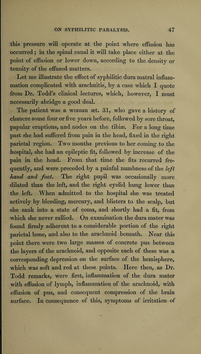 this pressure will operate at the point where effusion has occurred; in the spinal canal it will take place either at the point of effusion or lower down, according to the density or tenuity of the effused matters. Let me illustrate the effect of syphilitic dura matral inflam¬ mation complicated with arachnitis, by a case which I quote from Dr. Todd’s clinical lectures, which, however, I must necessarily abridge a good deal. The patient was a woman get. 31, who gave a history of chancre some four or five years before, followed by sore throat, papular eruptions, and nodes on the tibise. For a long time past she had suffered from pain in the head, fixed in the right parietal region. Two months previous to her coming to the hospital, she had an epileptic fit, followed by increase of the pain in the head. From that time the fits recurred fre¬ quently, and were preceded by a painful numbness of the left hand and foot. The right pupil was occasionally more dilated than the left, and the right eyelid hung lower than the left. When admitted to the hospital she was treated actively by bleeding, mercury, and blisters to the scalp, but she sank into a state of coma, and shortly had a fit, from which she never rallied. On examination the dura mater was found firmly adherent to a considerable portion of the right parietal bone, and also to the arachnoid beneath. Near this point there were two large masses of concrete pus between the layers of the arachnoid, and opposite each of these was a corresponding depression on the surface of the hemisphere, which was soft and red at these points. Here then, as Dr. Todd remarks, were first, inflammation of the dura mater with effusion of lymph, inflammation of the arachnoid, with effusion of pus, and consequent compression of the brain surface. In consequence of this, symptoms of irritation of