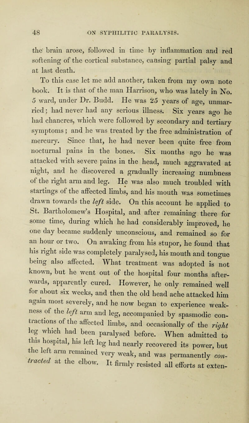 the' brain arose, followed in time by inflammation and red softening of the cortical substance, causing partial palsy and at last death. To this case let me add another, taken from my own note book. It is that of the man Harrison, who was lately in No. 5 ward, under Dr. Budd. He was 25 years of acre, unmar¬ ried ; had never had any serious illness. Six years ago he had chancres, which were followed by secondary and tertiary symptoms; and he was treated by the free administration of mercury. Since that, he had never been quite free from nocturnal pains in the bones. Six months ago he was attacked with severe pams in the head, much aggravated at night, and he discovered a gradually increasing numbness of the right arm and leg. He was also much troubled with startmgs of the affected limbs, and his mouth was sometimes drawn towards the left side. On this account he applied to St. Bartholomew’s Hospital, and after remaining there for some time, during which he had considerably improved, he one day became suddenly unconscious, and remained so for an hour or two. On awaking from his stupor, he found that his right side was completely paralysed, his mouth and tongue being also affected. What treatment was adopted is not known, but he went out of the hospital four months after¬ wards, apparently cured. However, he only remained well for about six weeks, and then the old head ache attacked him a0ain most severely, and he now began to experience weak¬ ness of the left arm and leg, accompanied by spasmodic con¬ tractions of the affected limbs, and occasionally of the right leg which had been paralysed before. When admitted to this hospital, his left leg had nearly recovered its power, but 11G left arm remamed very weak, and was permanently con- traCted at the elbow* H firmly resisted all efforts at exten-