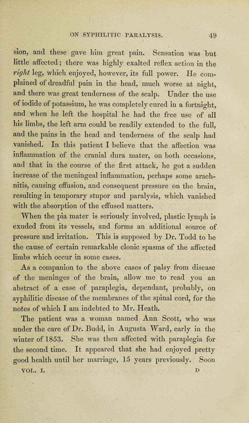 sion, and these gave him great pain. Sensation was but little affected; there was highly exalted reflex action in the right leg, which enjoyed, however, its full power. He com¬ plained of dreadful pain in the head, much worse at night, and there was great tenderness of the scalp. Under the use of iodide of potassium, he was completely cured in a fortnight, and when he left the hospital he had the free use of all his limbs, the left arm could be readily extended to the full, and the pains in the head and tenderness of the scalp had vanished. In this patient I believe that the affection was inflammation of the cranial dura mater, on both occasions, and that in the course of the first attack, he got a sudden increase of the meningeal inflammation, perhaps some arach¬ nitis, causing effusion, and consequent pressure on the brain, resulting in temporary stupor and paralysis, which vanished with the absorption of the effused matters. When the pia mater is seriously involved, plastic lymph is exuded from its vessels, and forms an additional source of pressure and irritation. This is supposed by Dr. Todd to be the cause of certain remarkable clonic spasms of the affected limbs which occur in some cases. As a companion to the above cases of palsy from disease of the meninges of the brain, allow me to read you an abstract of a case of paraplegia, dependant, probably, on syphilitic disease of the membranes of the spinal cord, for the notes of which I am indebted to Mr. Heath. The patient was a woman named Ann Scott, who was under the care of Dr. Budd, in Augusta Ward, early in the winter of 1853. She was then affected with paraplegia for the second time. It appeared that she had enjoyed pretty good health until her marriage, 15 years previously. Soon YOL. i. D