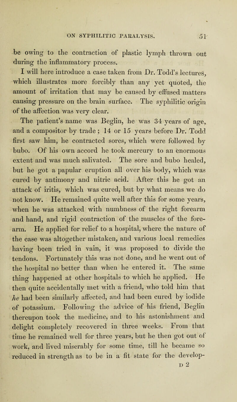 be owing to the contraction of plastic lymph thrown out during the inflammatory process. I will here introduce a case taken from Dr. Todd’s lectures, which illustrates more forcibly than any yet quoted, the amount of irritation that may be caused by effused matters causing pressure on the brain surface. The syphilitic origin of the affection was very clear. The patient’s name was Beglin, he was 34 years of age, and a compositor by trade; 14 or 15 years before Dr. Todd first saw him, he contracted sores, which were followed by bubo. Of his own accord he took mercury to an enormous extent and was much salivated. The sore and bubo healed, but he got a papular eruption all over his body, which was cured by antimony and nitric acid. After this he got an attack of iritis, which was cured, but by what means we do not know. He remained quite well after this for some years, when he was attacked with numbness of the right forearm and hand, and rigid contraction of the muscles of the fore¬ arm. He applied for relief to a hospital, where the nature of the case was altogether mistaken, and various local remedies having been tried in vain, it was proposed to divide the tendons. Fortunately this was not done, and he went out of the hospital no better than when he entered it. The same thing happened at other hospitals to which he applied. He then quite accidentally met with a friend, who told him that he had been similarly affected, and had been cured by iodide of potassium. Following the advice of his friend, Beglin thereupon took the medicine, and to his astonishment and delight completely recovered in three Aveeks. From that time he remained Avell for three years, but he then got out of work, and lived miserably for some time, till he became so reduced in strength as to be in a fit state for the develop- d 2