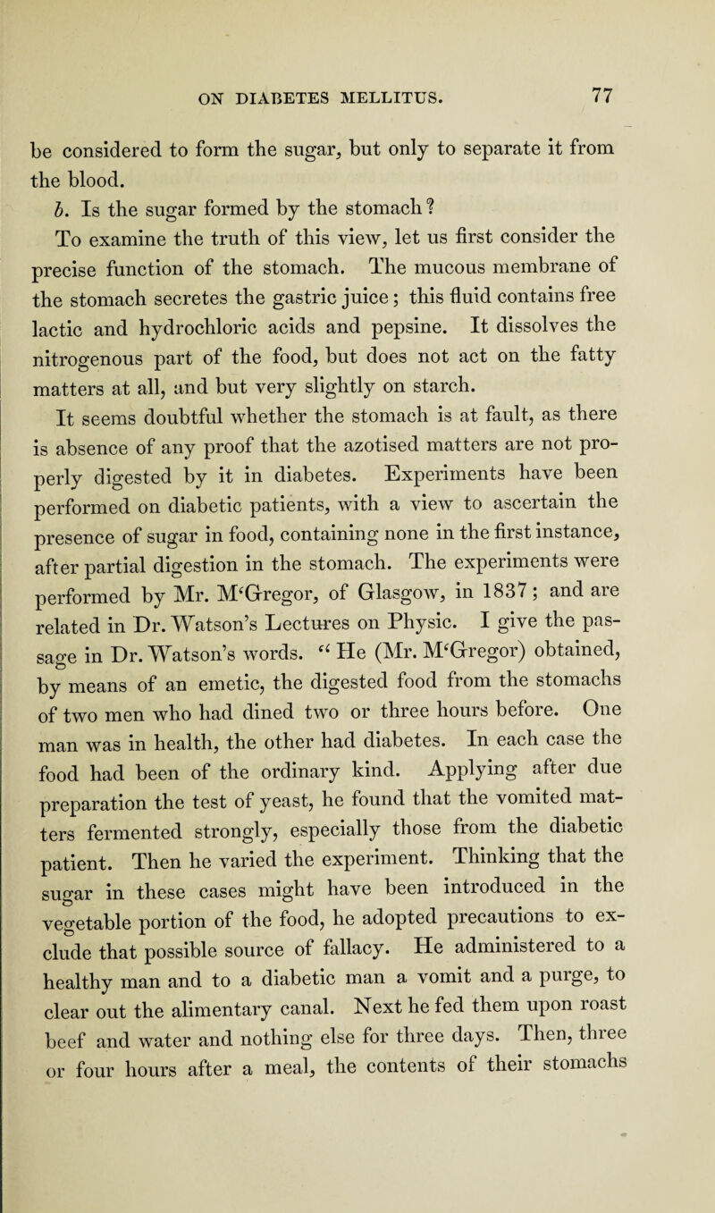 be considered to form the sugar, but only to separate it from the blood. b. Is the sugar formed by the stomach? To examine the truth of this view, let us first consider the precise function of the stomach. The mucous membrane of the stomach secretes the gastric juice ; this fluid contains free lactic and hydrochloric acids and pepsine. It dissolves the nitrogenous part of the food, but does not act on the fatty matters at all, and but very slightly on starch. It seems doubtful whether the stomach is at fault, as there is absence of any proof that the azotised matters are not pro¬ perly digested by it in diabetes. Experiments have been performed on diabetic patients, with a view to ascertain the presence of sugar in food, containing none in the first instance, after partial digestion in the stomach. The experiments were performed by Mr. M'Gregor, of Glasgow, in 1837; and are related in Dr. Watson’s Lectures on Physic. I give the pas¬ sage in Dr. Watson’s words. He (Mr. M/Gregor) obtained, by means of an emetic, the digested food from the stomachs of two men who had dined two or three hours before. One man was in health, the other had diabetes. In each case the food had been of the ordinary kind. Applying after due preparation the test of yeast, he found that the vomited mat¬ ters fermented strongly, especially those from the diabetic patient. Then he varied the experiment. Thinking that the sugar m these cases might have been intioduced in the vegetable portion of the food, he adopted precautions to ex¬ clude that possible source of fallacy. He administered to a healthy man and to a diabetic man a vomit and a purge, to clear out the alimentary canal. Next he fed them upon roast beef and water and nothing else for three days. Then, three or four hours after a meal, the contents of their stomachs