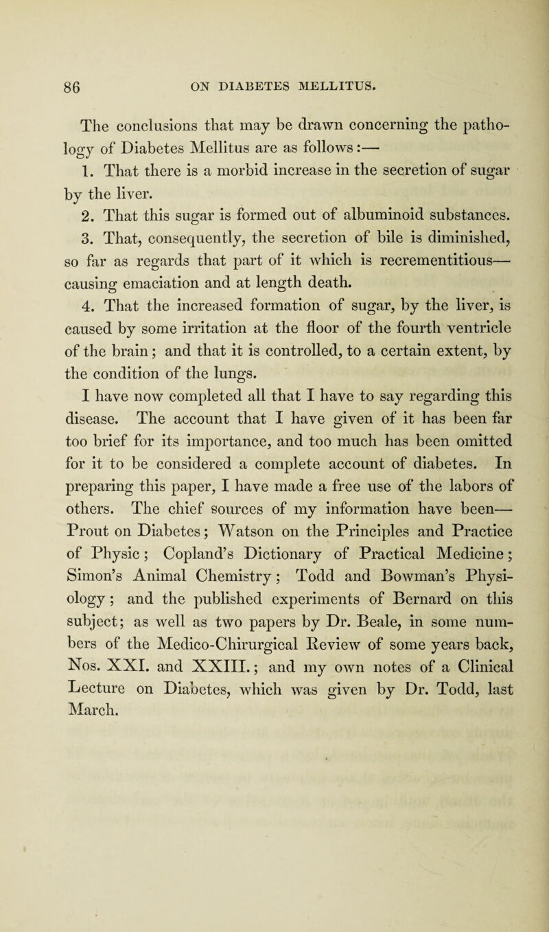 The conclusions that may be drawn concerning the patho¬ logy of Diabetes Mellitus are as follows:— 1. That there is a morbid increase in the secretion of sugar by the liver. 2. That this sugar is formed out of albuminoid substances. 3. That, consequently, the secretion of bile is diminished, so far as regards that part of it which is recrementitious— causing emaciation and at length death. 4. That the increased formation of sugar, by the liver, is caused by some irritation at the floor of the fourth ventricle of the brain; and that it is controlled, to a certain extent, by the condition of the lungs. I have now completed all that I have to say regarding this disease. The account that I have given of it has been far too brief for its importance, and too much has been omitted for it to be considered a complete account of diabetes. In preparing this paper, I have made a free use of the labors of others. The chief sources of my information have been— Prout on Diabetes; Watson on the Principles and Practice of Physic; Copland’s Dictionary of Practical Medicine; Simon’s Animal Chemistry; Todd and Bowman’s Physi¬ ology ; and the published experiments of Bernard on this subject; as well as two papers by Dr. Beale, in some num¬ bers of the Medico-Chirurgical Review of some years back, Nos. XXI. and XXIII.; and my own notes of a Clinical Lecture on Diabetes, which was given by Dr. Todd, last March.