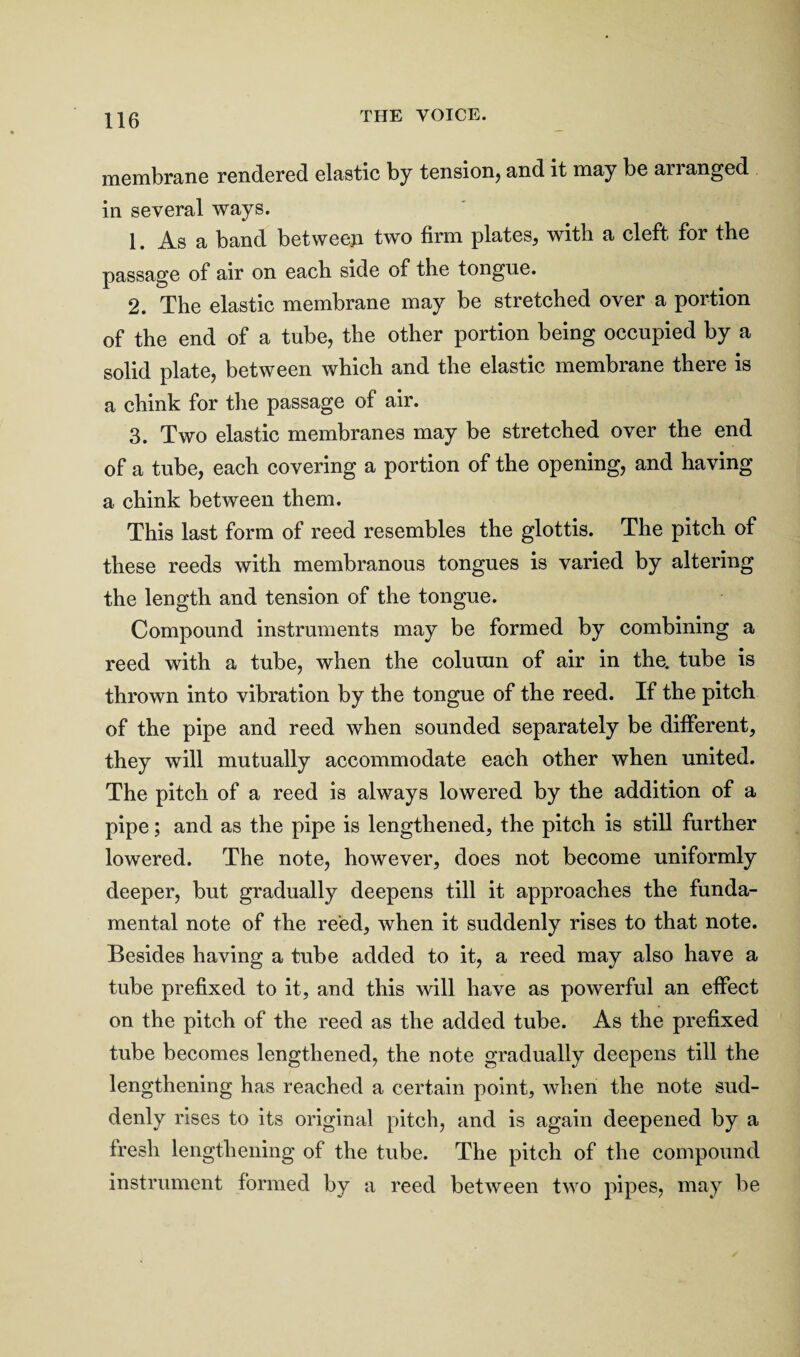 membrane rendered elastic by tension, and it may be arranged in several ways. 1. As a band between two firm plates, with a cleft for the passage of air on each side of the tongue. 2. The elastic membrane may be stretched over a portion of the end of a tube, the other portion being occupied by a solid plate, between which and the elastic membrane there is a chink for the passage of air. 3. Two elastic membranes may be stretched over the end of a tube, each covering a portion of the opening, and having a chink between them. This last form of reed resembles the glottis. The pitch of these reeds with membranous tongues is varied by altering the length and tension of the tongue. Compound instruments may be formed by combining a reed with a tube, when the column of air in the. tube is thrown into vibration by the tongue of the reed. If the pitch of the pipe and reed when sounded separately be different, they will mutually accommodate each other when united. The pitch of a reed is always lowered by the addition of a pipe; and as the pipe is lengthened, the pitch is still further lowered. The note, however, does not become uniformly deeper, but gradually deepens till it approaches the funda¬ mental note of the reed, when it suddenly rises to that note. Besides having a tube added to it, a reed may also have a tube prefixed to it, and this will have as powerful an effect on the pitch of the reed as the added tube. As the prefixed tube becomes lengthened, the note gradually deepens till the lengthening has reached a certain point, when the note sud¬ denly rises to its original pitch, and is again deepened by a fresh lengthening of the tube. The pitch of the compound instrument formed by a reed between two pipes, may be