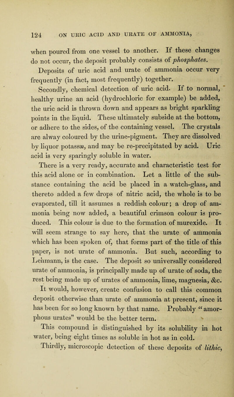 when poured from one vessel to another. If these changes do not occur, the deposit probably consists of phosphates. Deposits of uric acid and urate of ammonia occur very frequently (in fact, most frequently) together. Secondly, chemical detection of uric acid. If to normal, healthy urine an acid (hydrochloric for example) be added, the uric acid is thrown down and appears as bright sparkling points in the liquid. These ultimately subside at the bottom, or adhere to the sides, of the containing vessel. The crystals are alway coloured by the urine-pigment. They are dissolved by liquor potass^, and may be re-precipitated by acid. Uric acid is very sparingly soluble in water. There is a very ready, accurate and characteristic test for this acid alone or in combination. Let a little of the sub¬ stance containing the acid be placed in a watch-glass, and thereto added a few drops of nitric acid, the whole is to be evaporated, till it assumes a reddish colour; a drop of am¬ monia being now added, a beautiful crimson colour is pro¬ duced. This colour is due to the formation of murexide. It will seem strange to say here, that the urate of ammonia which has been spoken of, that forms part of the title of this paper, is not urate of ammonia. But such, according to Lehmann, is the case. The deposit so universally considered urate of ammonia, is principally made up of urate of soda, the rest being made up of urates of ammonia, lime, magnesia, &c. It would, however, create confusion to call this common deposit otherwise than urate of ammonia at present, since it has been for so long known by that name. Probably ff amor¬ phous urates” would be the better term. This compound is distinguished by its solubility in hot water, being eight times as soluble in hot as in cold. Thirdly, microscopic detection of these deposits of lithic,