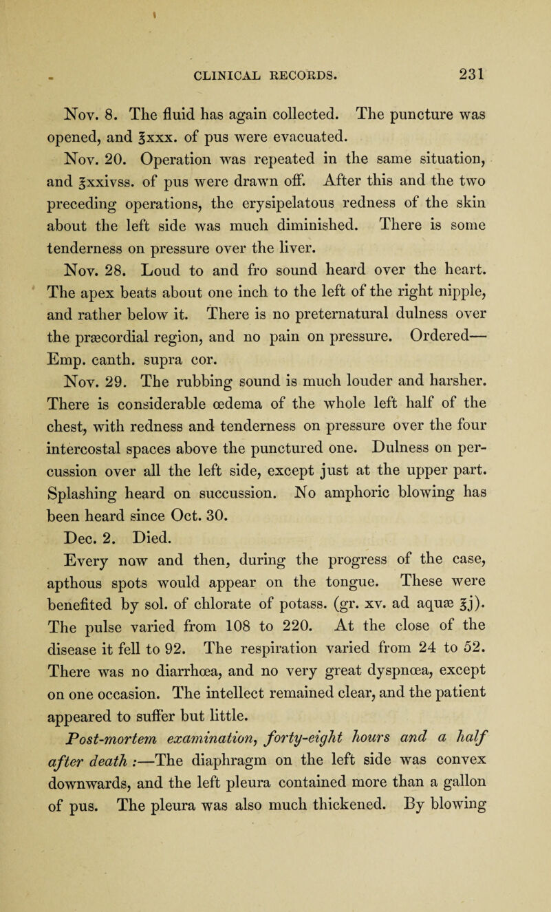 Nov. 8. The fluid has again collected. The puncture was opened, and §xxx. of pus were evacuated. Nov. 20. Operation was repeated in the same situation, and gxxivss. of pus were drawn off. After this and the two preceding operations, the erysipelatous redness of the skin about the left side was much diminished. There is some tenderness on pressure over the liver. Nov. 28. Loud to and fro sound heard over the heart. The apex beats about one inch to the left of the right nipple, and rather below it. There is no preternatural dulness over the prascordial region, and no pain on pressure. Ordered— Emp. canth. supra cor. Nov. 29. The rubbing sound is much louder and harsher. There is considerable oedema of the whole left half of the chest, with redness and tenderness on pressure over the four intercostal spaces above the punctured one. Dulness on per¬ cussion over all the left side, except just at the upper part. Splashing heard on succussion. No amphoric blowing has been heard since Oct. 30. Dec. 2. Died. Every now and then, during the progress of the case, apthous spots would appear on the tongue. These were benefited by sol. of chlorate of potass, (gr. xv. ad aquas |j). The pulse varied from 108 to 220. At the close of the disease it fell to 92. The respiration varied from 24 to 52. There was no diarrhoea, and no very great dyspnoea, except on one occasion. The intellect remained clear, and the patient appeared to suffer but little. Post-mortem examination, forty-eight hours and a half after death :—The diaphragm on the left side was convex downwards, and the left pleura contained more than a gallon of pus. The pleura was also much thickened. By blowing