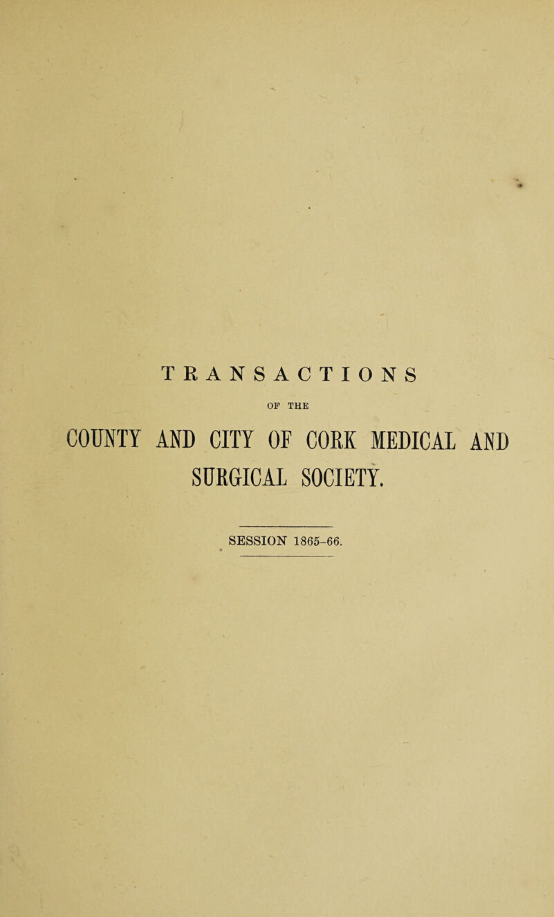 TRANSACTIONS OF THE COUNTY AND CITY OF CORK MEDICAL AND SURGICAL SOCIETY. SESSION 1865-66.