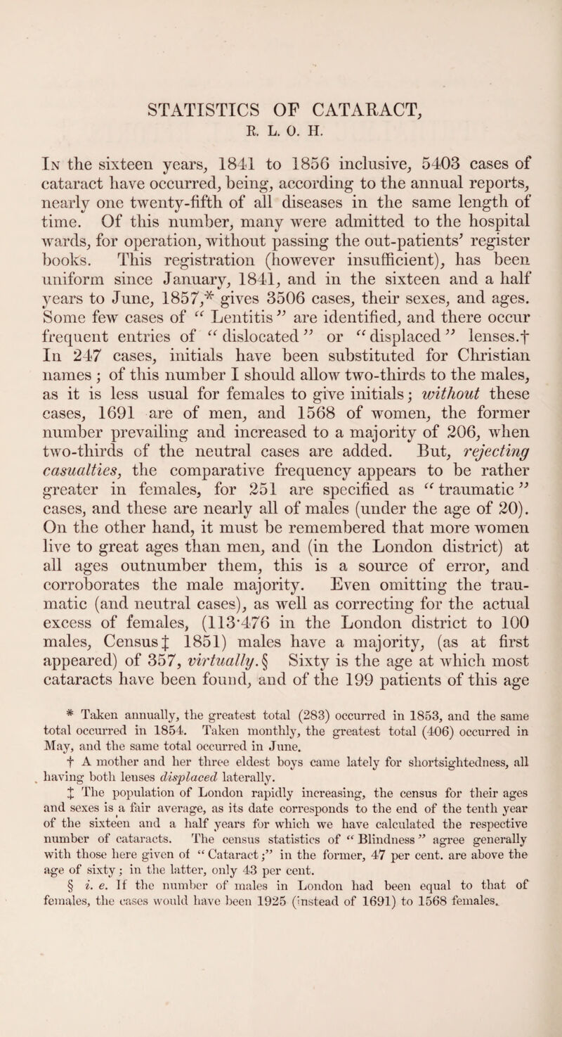 STATISTICS OF CATARACT, R. L. 0. H. In the sixteen years, 1841 to 1856 inclusive, 5403 cases of cataract have occurred, being, according to the annual reports, nearly one twenty-fifth of all diseases in the same length of time. Of this number, many were admitted to the hospital wards, for operation, without passing the out-patients' register books. This registration (however insufficient), has been uniform since January, 1841, and in the sixteen and a half years to June, 1857,* gives 3506 cases, their sexes, and ages. Some few cases of “ Lentitis ” are identified, and there occur frequent entries of “ dislocated ” or “ displaced ” lenses.f In 247 cases, initials have been substituted for Christian names ; of this number I should allow two-thirds to the males, as it is less usual for females to give initials; ivithout these cases, 1691 are of men, and 1568 of women, the former number prevailing and increased to a majority of 206, when two-tliirds of the neutral cases are added. But, rejecting casualties, the comparative frequency appears to be rather greater in females, for 251 are specified as “ traumatic cases, and these are nearly all of males (under the age of 20). On the other hand, it must be remembered that more women live to great ages than men, and (in the London district) at all ages outnumber them, this is a source of error, and corroborates the male majority. Even omitting the trau¬ matic (and neutral cases), as well as correcting for the actual excess of females, (113*476 in the London district to 100 males. Census { 1851) males have a majority, (as at first appeared) of 357, virtually. § Sixty is the age at which most cataracts have been found, and of the 199 patients of this age # Taken annually, the greatest total (283) occurred in 1853, and the same total occurred in 1854. Taken monthly, the greatest total (406) occurred in May, and the same total occurred in June. f A mother and her three eldest boys came lately for shortsightedness, all having both lenses displaced laterally. X The population of London rapidly increasing, the census for their ages and sexes is a fair average, as its date corresponds to the end of the tenth year of the sixteen and a half years for which we have calculated the respective number of cataracts. The census statistics of “ Blindness ” agree generally with those here given of “ Cataractin the former, 47 per cent, are above the age of sixty; in the latter, only 43 per cent. § i. e. If the number of males in London had been equal to that of females, the eases would have been 1925 (instead of 1691) to 1568 females.