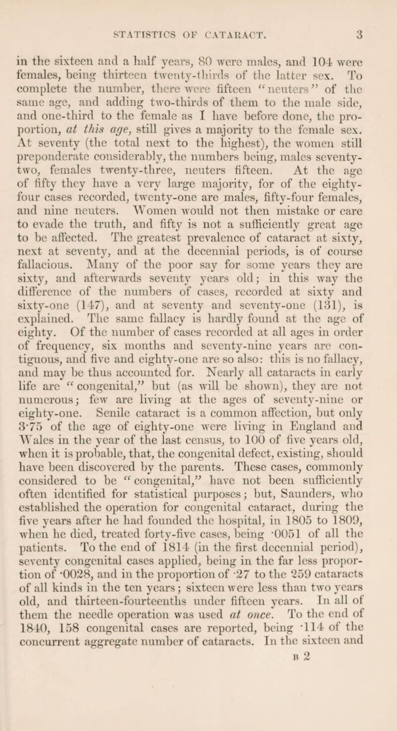 in the sixteen and a half years, 80 were males, and 104 were females, being thirteen twenty-thirds of the latter sex. To complete the number, there were fifteen “neuters” of the same age, and adding two-thirds of them to the male side, and one-third to the female as I have before done, the pro¬ portion, at this age, still gives a majority to the female sex. At seventy (the total next to the highest), the women still preponderate considerably, the numbers being, males seventy- two, females twenty-three, neuters fifteen. At the age of fifty they have a very large majority, for of the eighty- four cases recorded, twenty-one are males, fifty-four females, and nine neuters. Women would not then mistake or care to evade the truth, and fifty is not a sufficiently great age to be affected. The greatest prevalence of cataract at sixty, next at seventy, and at the decennial periods, is of course fallacious. Many of the poor say for some years they are sixty, and afterwards seventy years old; in this way the difference of the numbers of cases, recorded at sixty and sixty-one (147), and at seventy and seventy-one (131), is explained. The same fallacy is hardly found at the age of eighty. Of the number of cases recorded at all ages in order of frequency, six months and seventy-nine years are con¬ tiguous, and five and eighty-one are so also: this is no fallacy, and may be thus accounted for. Nearly all cataracts in early life are “ congenital,” but (as will be shown), they are not numerous; few are living at the ages of seventy-nine or eighty-one. Senile cataract is a common affection, but only 3*75 of the age of eighty-one were living in England and M ales in the year of the last census, to 100 of five years old, when it is probable, that, the congenital defect, existing, should have been discovered by the parents. These cases, commonly considered to be congenital,” have not been sufficiently often identified for statistical purposes; but, Saunders, who established the operation for congenital cataract, during the five years after he had founded the hospital, in 1805 to 1809, when he died, treated forty-five cases, being '0051 of all the patients. To the end of 1814 (in the first decennial period), seventy congenital cases applied, being in the far less propor¬ tion of *0028, and in the proportion of '27 to the 259 cataracts of all kinds in the ten vears; sixteen were less than two vears old, and thirteen-fourteenths under fifteen years. In all of them the needle operation was used at once. To the end of 1810, 158 congenital cases are reported, being T14 of the concurrent aggregate number of cataracts. In the sixteen and