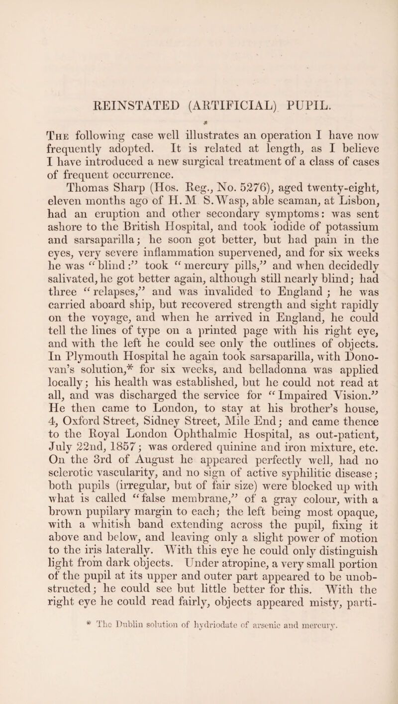 * The following case well illustrates an operation I have now frequently adopted. It is related at length, as I believe I have introduced a new surgical treatment of a class of cases of frequent occurrence. Thomas Sharp (Hos. Reg., No. 5276), aged twenty-eight, eleven months ago of H. M S. Wasp, able seaman, at Lisbon, had an eruption and other secondary symptoms: was sent ashore to the British Hospital, and took iodide of potassium and sarsaparilla; he soon got better, but had pain in the eyes, very severe inflammation supervened, and for six weeks he was “ blind :” took “ mercury pills,” and when decidedly salivated, he got better again, although still nearly blind; had three “ relapses,” and wras invalided to England ; he was carried aboard ship, but recovered strength and sight rapidly on the voyage, and when he arrived in England, he could tell the lines of type on a printed page with his right eye, and with the left he could see only the outlines of objects. In Plymouth Hospital he again took sarsaparilla, with Dono¬ van’s solution,* for six weeks, and belladonna was applied locally; his health was established, but he could not read at all, and was discharged the service for “ Impaired Vision.” He then came to London, to stay at his brother’s house, 4, Oxford Street, Sidney Street, Mile End; and came thence to the Royal London Ophthalmic Hospital, as out-patient, July 22nd, 1857; was ordered quinine and iron mixture, etc. On the 3rd of August he appeared perfectly well, had no sclerotic vascularity, and no sign of active syphilitic disease; both pupils (irregular, but of fair size) were blocked up with what is called “ false membrane,” of a gray colour, with a brown pupilary margin to each; the left being most opaque, with a whitish band extending across the pupil, fixing it above and below, and leaving only a slight power of motion to the iris laterally. With this eye he could only distinguish light from dark objects. Under atropine, a very small portion of the pupil at its upper and outer part appeared to be unob¬ structed ; he could see but little better for this. With the right eye he could read fairly, objects appeared misty, parti- * The Dublin solution of hydriodate of arsenic and mercury.