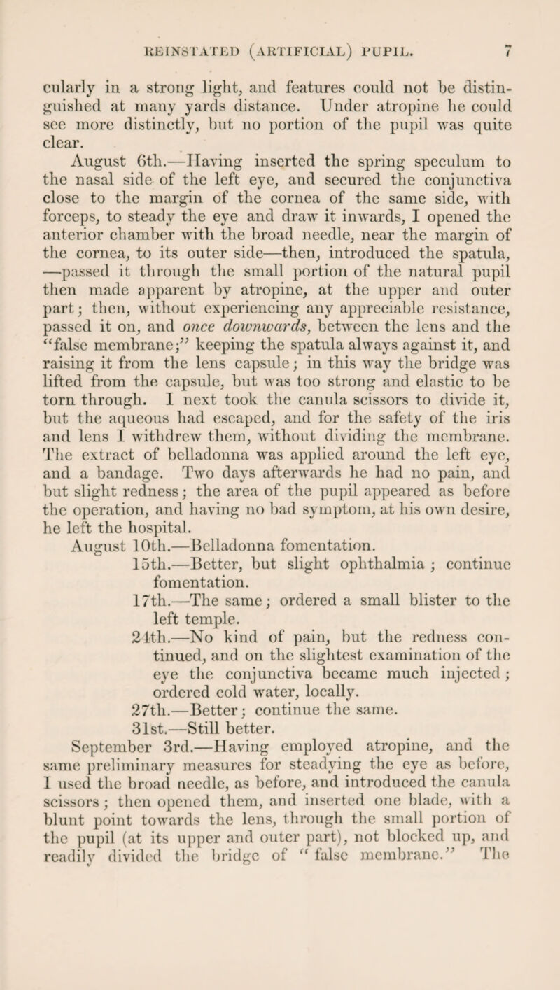 cularly in a strong light, and features could not be distin¬ guished at many yards distance. Under atropine lie could see more distinctly, but no portion of the pupil was quite clear. August 6th.—Having inserted the spring speculum to the nasal side of the left eye, and secured the conjunctiva close to the margin of the cornea of the same side, with forceps, to steady the eye and draw it inwards, I opened the anterior chamber with the broad needle, near the margin of the cornea, to its outer side—then, introduced the spatula, —passed it through the small portion of the natural pupil then made apparent by atropine, at the upper and outer part; then, without experiencing any appreciable resistance, passed it on, and once downwards, between the lens and the “false membrane •” keeping the spatula always against it, and raising it from the lens capsule; in this way the bridge was lifted from the capsule, but was too strong and elastic to be torn through. I next took the canula scissors to divide it, but the aqueous had escaped, and for the safety of the iris and lens I withdrew them, without dividing the membrane. The extract of belladonna was applied around the left eye, and a bandage. Two days afterwards he had no pain, and but slight redness; the area of the pupil appeared as before the operation, and having no bad symptom, at his own desire, lie left the hospital. August 10th.—Belladonna fomentation. 15th.—Better, but slight ophthalmia ; continue fomentation. 17th.—The same; ordered a small blister to the left temple. 24th.—No kind of pain, but the redness con¬ tinued, and on the slightest examination of the eye the conjunctiva became much injected ; ordered cold water, locally. 27th.—Better; continue the same. 31st.—Still better. September 3rd.—Having employed atropine, and the same preliminary measures for steadying the eye as before, 1 used the broad needle, as before, and introduced the canula scissors ; then opened them, and inserted one blade, with a blunt point towards the lens, through the small portion of the pupil (at its upper and outer part), not blocked up, and readily divided the bridge of “ lalsc membrane.” The