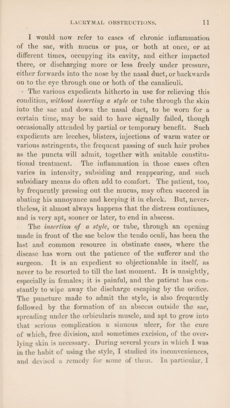 I would now refer to cases of chronic inflammation of the sac, with mucus or pus, or both at once, or at different times, occupying its cavity, and either impacted there, or discharging more or less freely under pressure, either forwards into the nose by the nasal duct, or backwards on to the eye through one or both of the canaliculi. - The various expedients hitherto in use for relieving this condition, without inserting a style or tube through the skin into the sac and down the nasal duct, to be worn for a certain time, may be said to have signally failed, though occasionally attended by partial or temporary benefit. Such expedients are leeches, blisters, injections of warm water or various astringents, the frequent passing of such hair probes as the puncta will admit, together with suitable constitu¬ tional treatment. The inflammation in those cases often varies in intensity, subsiding and reappearing, and such subsidiary means do often add to comfort. The patient, too, by frequently pressing out the mucus, may often succeed in abating his annoyance and keeping it in check. But, never¬ theless, it almost always happens that the distress continues, and is very apt, sooner or later, to end in abscess. The insertion of a style, or tube, through an opening made in front of the sac below the tendo oculi, has been the last and common resource in obstinate cases, where the disease has worn out the patience of the sufferer and the surgeon. It is an expedient so objectionable in itself, as never to be resorted to till the last moment. It is unsightly, especially in females; it is painful, and the patient has con¬ stantly to wipe away the discharge escaping by the orifice. The puncture made to admit the style, is also frequently followed by the formation of an abscess outside the sac, spreading under the orbicularis muscle, and apt to grow into that serious complication a sinuous ulcer, for the cure of which, free division, and sometimes excision, of the over- lying skin is necessary. During several years in which I was in the habit of using the style, I studied its inconveniences, and devised a remedy for some of them. In particular, 1