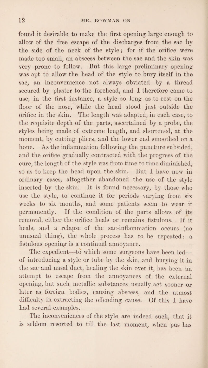 found it desirable to make the first opening large enough to allow of tlie free escape of the discharges from the sac by the side of the neck of the style; for if the orifice were made too small, an abscess between the sac and the skin was very prone to follow. But this large preliminary opening was apt to allow the head of the style to bury itself in the sac, an inconvenience not always obviated by a thread secured by plaster to the forehead, and I therefore came to use, in the first instance, a style so long as to rest on the floor of the nose, while the head stood just outside the orifice in the skin. The length was adapted, in each case, to the requisite depth of the parts, ascertained by a probe, the styles being made of extreme length, and shortened, at the moment, by cutting pliers, and the lower end smoothed on a hone. As the inflammation following the puncture subsided, and the orifice gradually contracted with the progress of the cure, the length of the style was from time to time diminished, so as to keep the head upon the skin. But I have now in ordinary cases, altogether abandoned the use of the style inserted by the skin. It is found necessary, by those who use the style, to continue it for periods varying from six weeks to six months, and some patients seem to wear it permanently. If the condition of the parts allows of its removal, either the orifice heals or remains fistulous. If it heals, and a relapse of the sac-inflammation occurs (no unusual thing), the whole process has to be repeated: a fistulous opening is a continual annoyance. The expedient—to which some surgeons have been led— of introducing a style or tube by the skin, and burying it in the sac and nasal duct, healing the skin over it, has been an attempt to escape from the annoyances of the external opening, but such metallic substances usually act sooner or later as foreign bodies, causing abscess, and the utmost difficulty in extracting the offending cause. Of this I have had several examples. The inconveniences of the style are indeed such, that it is seldom resorted to till the last moment, when pus has