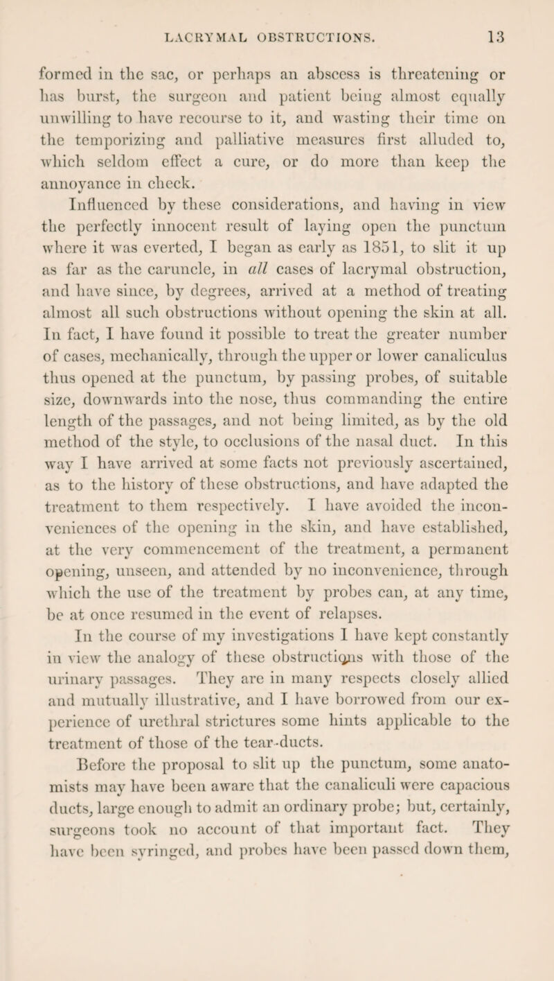 formed in the sac, or perhaps an abscess is threatening or has burst, the surgeon and patient being almost equally unwilling to have recourse to it, and wasting their time on the temporizing and palliative measures first alluded to, which seldom effect a cure, or do more than keep the annoyance in check. Influenced by these considerations, and having in view the perfectly innocent result of laying open the punctuin where it was everted, I began as early as 1851, to slit it up as far as the caruncle, in all cases of lacrymal obstruction, and have since, by degrees, arrived at a method of treating almost all such obstructions without opening the skin at all. In fact, I have found it possible to treat the greater number of cases, mechanically, through the upper or lower canaliculus thus opened at the punctum, by passing probes, of suitable size, downwards into the nose, thus commanding the entire length of the passages, and not being limited, as by the old method of the style, to occlusions of the nasal duct. In this way I have arrived at some facts not previously ascertained, as to the history of these obstructions, and have adapted the treatment to them respectively. I have avoided the incon¬ veniences of the opening in the skin, and have established, at the very commencement of the treatment, a permanent opening, unseen, and attended by no inconvenience, through which the use of the treatment by probes can, at any time, be at once resumed in the event of relapses. In the course of my investigations I have kept constantly in view the analogy of these obstructions with those of the urinary passages. They are in many respects closely allied and mutually illustrative, and I have borrowed from our ex- perience of urethral strictures some hints applicable to the treatment of those of the tear-ducts. Before the proposal to slit up the punctum, some anato¬ mists may have been aware that the canaliculi were capacious ducts, large enough to admit an ordinary probe; but, certainly, surgeons took no account of that important fact. They have been syringed, and probes have been passed down them,