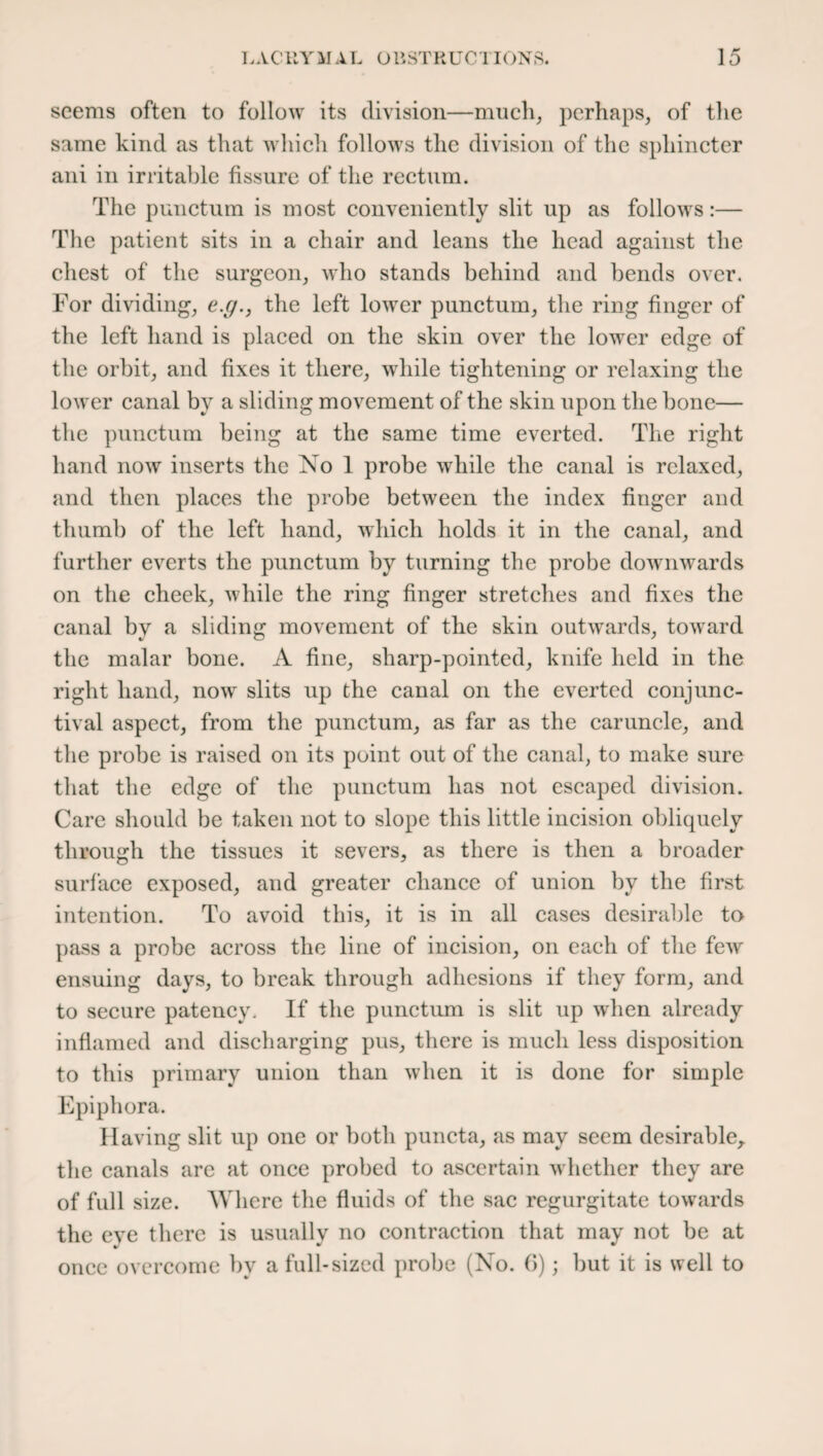 seems often to follow its division—much, perhaps, of the same kind as that which follows the division of the sphincter ani in irritable fissure of the rectum. The punctual is most conveniently slit up as follows:— The patient sits in a chair and leans the head against the chest of the surgeon, who stands behind and bends over. For dividing, e.g., the left lower punctum, the ring finger of the left hand is placed on the skin over the lower edge of the orbit, and fixes it there, while tightening or relaxing the lower canal by a sliding movement of the skin upon the bone— the punctum being at the same time everted. The right hand now inserts the No 1 probe while the canal is relaxed, and then places the probe between the index finger and thumb of the left hand, which holds it in the canal, and further everts the punctum by turning the probe downwards on the cheek, while the ring finger stretches and fixes the canal by a sliding movement of the skin outwards, toward the malar bone. A fine, sharp-pointed, knife held in the right hand, now slits up the canal on the everted conjunc¬ tival aspect, from the punctum, as far as the caruncle, and the probe is raised on its point out of the canal, to make sure that the edge of the punctum has not escaped division. Care should be taken not to slope this little incision obliquely through the tissues it severs, as there is then a broader surface exposed, and greater chance of union by the first intention. To avoid this, it is in all cases desirable to pass a probe across the line of incision, on each of the few ensuing days, to break through adhesions if they form, and to secure patency. If the punctum is slit up when already inflamed and discharging pus, there is much less disposition to this primary union than when it is done for simple Epiphora. Having slit up one or both puncta, as may seem desirable,, the canals are at once probed to ascertain whether they are of full size. Where the fluids of the sac regurgitate towards the eye there is usually no contraction that may not be at once overcome bv a full-sized probe (No. 6); but it is well to