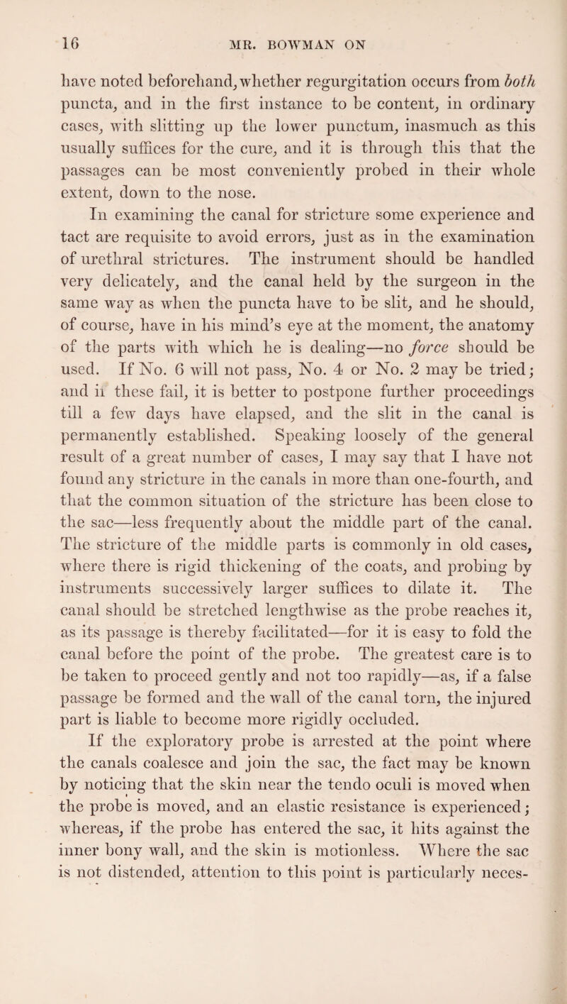 have noted beforehand, whether regurgitation occurs from both puncta, and in the first instance to be content, in ordinary cases, with slitting up the lower punctum, inasmuch as this usually suffices for the cure, and it is through this that the passages can be most conveniently probed in their whole extent, down to the nose. In examining the canal for stricture some experience and tact are requisite to avoid errors, just as in the examination of urethral strictures. The instrument should be handled very delicately, and the canal held by the surgeon in the same way as when the puncta have to be slit, and he should, of course, have in his mind’s eye at the moment, the anatomy of the parts with which he is dealing—no force should be used. If No. 6 will not pass, No. 4 or No. 2 may be tried; and ii these fail, it is better to postpone further proceedings till a few days have elapsed, and the slit in the canal is permanently established. Speaking loosely of the general result of a great number of cases, I may say that I have not found any stricture in the canals in more than one-fourth, and that the common situation of the stricture has been close to the sac—less frequently about the middle part of the canal. The stricture of the middle parts is commonly in old cases, where there is rigid thickening of the coats, and probing by instruments successively larger suffices to dilate it. The canal should be stretched lengthwise as the probe reaches it, as its passage is thereby facilitated—for it is easy to fold the canal before the point of the probe. The greatest care is to be taken to proceed gently and not too rapidly—as, if a false passage be formed and the wall of the canal torn, the injured part is liable to become more rigidly occluded. If the exploratory probe is arrested at the point where the canals coalesce and join the sac, the fact may be known by noticing that the skin near the tendo oculi is moved when the probe is moved, and an elastic resistance is experienced; whereas, if the probe has entered the sac, it hits against the inner bony wall, and the skin is motionless. Where the sac is not distended, attention to this point is particularly neces-