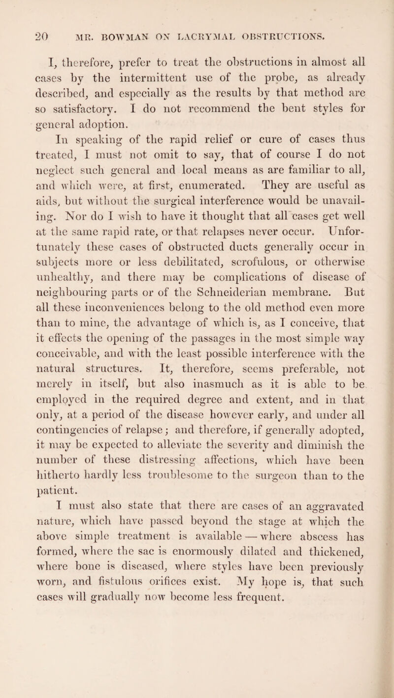 I, therefore, prefer to treat the obstructions in almost all cases by the intermittent use of the probe, as already described, and especially as the results by that method are so satisfactory. I do not recommend the bent styles for general adoption. In speaking of the rapid relief or cure of cases thus treated, I must not omit to say, that of course I do not neglect such general and local means as are familiar to all, and which were, at first, enumerated. They are useful as aids, but without the surgical interference would be unavail¬ ing. Nor do I wish to have it thought that all cases get well at the same rapid rate, or that relapses never occur. Unfor¬ tunately these cases of obstructed ducts generally occur in subjects more or less debilitated, scrofulous, or otherwise unhealthy, and there may be complications of disease of neighbouring parts or of the Schneiderian membrane. But all these inconveniences belong to the old method even more than to mine, the advantage of which is, as I conceive, that it effects the opening of the passages in the most simple way conceivable, and with the least possible interference with the natural structures. It, therefore, seems preferable, not merely in itself, but also inasmuch as it is able to be employed in the required degree and extent, and in that only, at a period of the disease however early, and under all contingencies of relapse; and therefore, if generally adopted, it may be expected to alleviate the severity and diminish the number of these distressing affections, which have been hitherto hardly less troublesome to the surgeon than to the patient. I must also state that there are cases of an aggravated nature, which have passed beyond the stage at which the above simple treatment is available — where abscess has formed, where the sac is enormously dilated and thickened, where bone is diseased, where styles have been previously worn, and fistulous orifices exist. My hope is, that such cases will gradually now become less frequent.