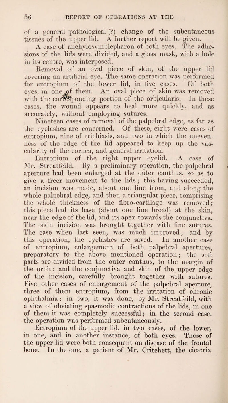 of a general pathological (?) change of the subcutaneous tissues of the upper lid. A further report will be given. A case of anchylosymblepharon of both eyes. The adhe¬ sions of the lids were divided, and a glass mask, with a hole in its centre, was interposed. Removal of an oval piece of skin, of the upper lid covering an artificial eye. The same operation was performed for entropium of the lower lid, in five cases. Of both eyes, in one v)f them. An oval piece of skin was removed with the corresponding portion of the orbicularis. In these cases, the wound appears to heal more quickly, and as accurately, without employing sutures. Nineteen cases of removal of the palpebral edge, as far as the eyelashes are concerned. Of these, eight were cases of entropium, nine of trichiasis, and two in which the uneven¬ ness of the edge of the lid appeared to keep up the vas¬ cularity of the cornea, and general irritation. Entropium of the right upper eyelid. A case of Mr. Streatfeild. By a preliminary operation, the palpebral aperture had been enlarged at the outer canthus, so as to give a freer movement to the lids; this having succeeded, an incision was made, about one line from, and along the whole palpebral edge, and then a triangular piece, comprising the whole thickness of the fibro-cartilage was removed; this piece had its base (about one line broad) at the skin, near the edge of the lid, and its apex towards the conjunctiva. The skin incision was brought together with fine sutures. The case when last seen, was much improved; and by this operation, the eyelashes are saved. In another case of entropium, enlargement of both palpebral apertures, preparatory to the above mentioned operation; the soft parts are divided from the outer canthus, to the margin of the orbit; and the conjunctiva and skin of the upper edge of the incision, carefully brought together with sutures. Five other cases of enlargement of the palpebral aperture, three of them entropium, from the irritation of chronic ophthalmia : in two, it was done, by Mr. Streatfeild, with a view of obviating spasmodic contractions of the lids, in one of them it was completely successful; in the second case, the operation was performed subcutaneously. Ectropium of the upper lid, in two cases, of the lower, in one, and in another instance, of both eyes. Those of the upper lid were both consequent on disease of the frontal bone. In the one, a patient of Mr. Critchett, the cicatrix