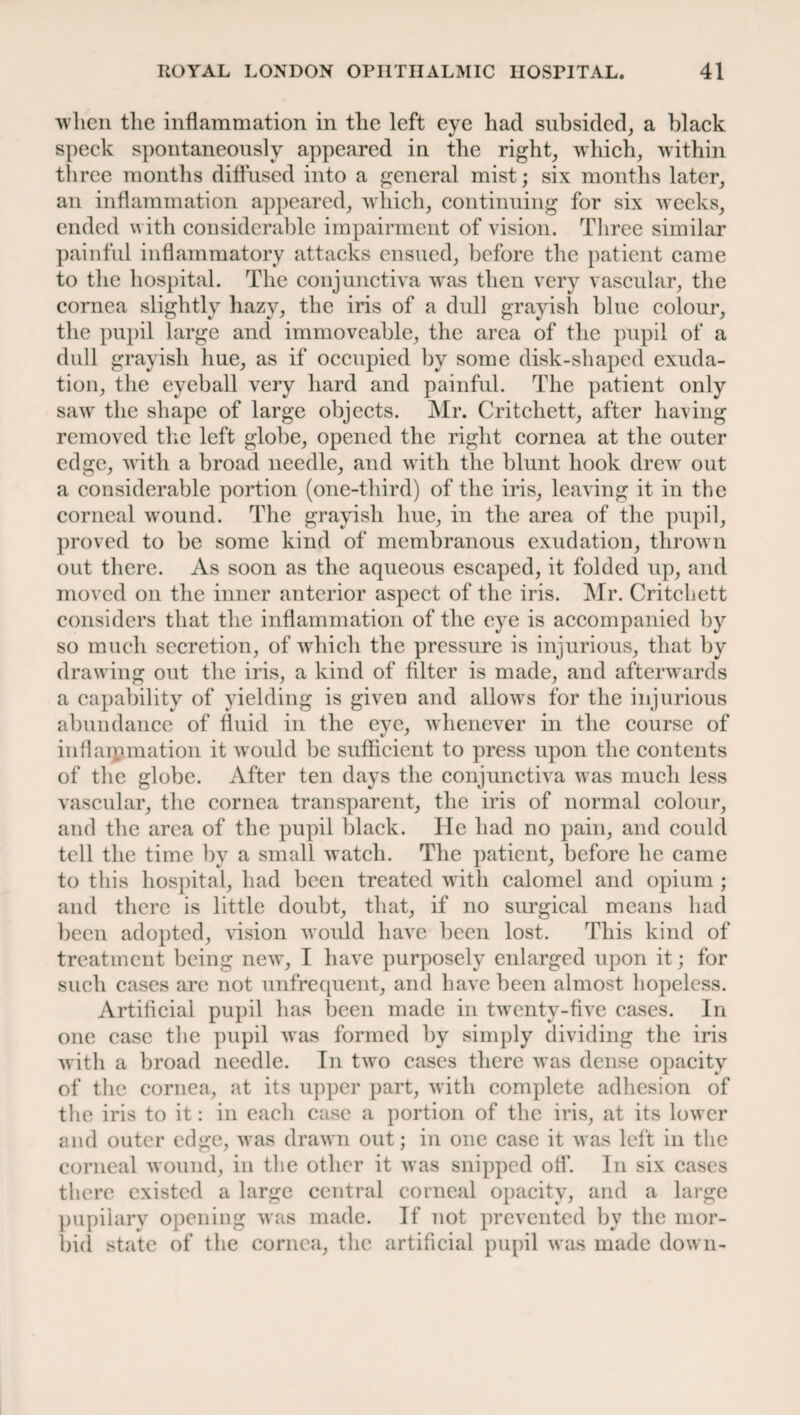 when the inflammation in the left eye had subsided, a black %J y speck spontaneously appeared in the right winch, within three months diffused into a general mist; six months later, an inflammation appeared, which, continuing for six weeks, ended with considerable impairment of vision. Three similar painful inflammatory attacks ensued, before the patient came to the hospital. The conjunctiva wras then very vascular, the cornea slightly hazy, the iris of a dull grayish blue colour, the pupil large and immoveable, the area of the pupil of a dull grayish hue, as if occupied by some disk-shaped exuda¬ tion, the eyeball very hard and painful. The patient only sawr the shape of large objects. Mr. Critchett, after having removed the left globe, opened the right cornea at the outer edge, w ith a broad needle, and with the blunt hook drew out a considerable portion (one-third) of the iris, leaving it in the corneal vround. The grayish hue, in the area of the pupil, proved to be some kind of membranous exudation, thrown out there. As soon as the aqueous escaped, it folded up, and moved on the inner anterior aspect of the iris. Mr. Critchett considers that the inflammation of the eye is accompanied by so much secretion, of which the pressure is injurious, that by drawing out the iris, a kind of filter is made, and afterwards a capability of yielding is given and allows for the injurious abundance of fluid in the eye, whenever in the course of inflammation it would be sufficient to press upon the contents of the globe. After ten days the conjunctiva was much less vascular, the cornea transparent, the iris of normal colour, and the area of the pupil black, lie had no pain, and could tell the time by a small watch. The patient, before he came to this hospital, had been treated with calomel and opium ; and there is little doubt, that, if no surgical means had been adopted, vision would have been lost. This kind of treatment being newT, I have purposely enlarged upon it; for such cases arc not unfrequent, and have been almost hopeless. Artificial pupil has been made in twenty-five cases. In one case the pupil was formed by simply dividing the iris with a broad needle. In twro cases there was dense opacity of the cornea, at its upper part, with complete adhesion of the iris to it: in each case a portion of the iris, at its lower and outer edge, was drawn out; in one case it was left in the corneal wound, in the other it was snipped off. In six cases there existed a large central corneal opacity, and a large pupilary opening was made. If not prevented by the mor¬ bid state of the cornea, the artificial pupil was made down-