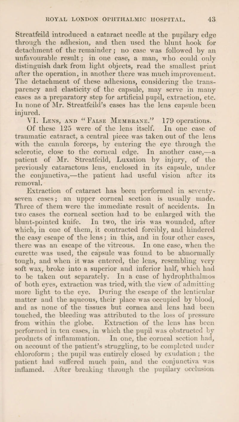Strcatfeild introduced a cataract needle at the pupilary edge through the adhesion, and then used the blunt hook for detachment of the remainder; no case was followed by an unfavourable result; in one case, a man, who could only distinguish dark from light objects, read the smallest print after the operation, in another there was much improvement. The detachment of these adhesions, considering the trans¬ parency and elasticity of the capsule, may serve in many cases as a preparatory step for artificial pupil, extraction, etc. In none of Mr. Streatfeild’s cases has the lens capsule been injured. YI. Lens, and “ False Membrane.” 179 operations. Of these 125 were of the lens itself. In one case of traumatic cataract, a central piece was taken out of the lens with the canula forceps, by entering the eye through tlie sclerotic, close to the corneal edge. In another case,—a patient of Mr. Strcatfeild, Luxation by injury, of the previously cataractous lens, enclosed in its capsule, under the conjunctiva,—the patient had useful vision after its removal. Extraction of cataract has been performed in seventy- seven cases; an upper corneal section is usually made. Three of them were the immediate result of accidents. In two cases the corneal section had to be enlarged with the blunt-pointed knife. In two, the iris was wounded, after which, in one of them, it contracted forcibly, and hindered the easy escape of the lens; in this, and in four other cases, there was an escape of the vitreous. In one case, when the curette was used, the capsule was found to be abnormally tough, and when it was entered, the lens, resembling very soft wax, broke into a superior and inferior half, which had to be taken out separately. In a case of hydrophthalmos of both eyes, extraction was tried, with the view of admitting more light to the eye. During the escape of the lenticular matter and the aqueous, their place was occupied by blood, and as none of the tissues but cornea and lens had been touched, the bleeding was attributed to the loss of pressure from within the globe. Extraction of the lens has been performed in ten cases, in which the pupil was obstructed by products of inflammation. In one, the corneal section had, on account of the patient’s struggling, to be completed under chloroform; the pupil was entirely closed by exudation ; the patient had suffered much pain, and the conjunctiva was inflamed. After breaking through the pupilary occlusion