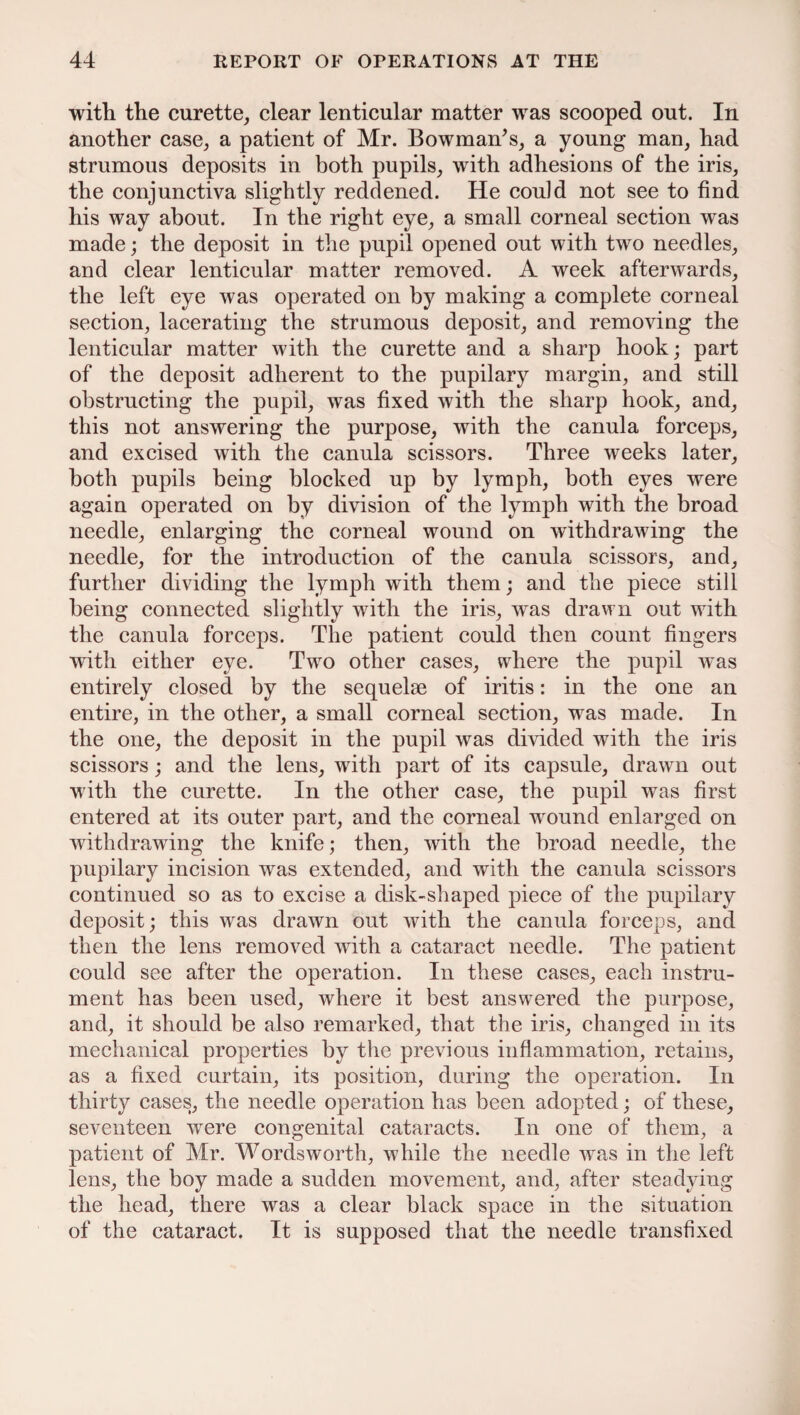 with the curette, clear lenticular matter was scooped out. In another case, a patient of Mr. Bowman’s, a young man, had strumous deposits in both pupils, with adhesions of the iris, the conjunctiva slightly reddened. He could not see to find his way about. In the right eye, a small corneal section was made; the deposit in the pupil opened out with two needles, and clear lenticular matter removed. A week afterwards, the left eye was operated on by making a complete corneal section, lacerating the strumous deposit, and removing the lenticular matter with the curette and a sharp hook; part of the deposit adherent to the pupilary margin, and still obstructing the pupil, was fixed with the sharp hook, and, this not answering the purpose, with the canula forceps, and excised with the canula scissors. Three weeks later, both pupils being blocked up by lymph, both eyes were again operated on by division of the lymph with the broad needle, enlarging the corneal wound on withdrawing the needle, for the introduction of the canula scissors, and, further dividing the lymph with them; and the piece still being connected slightly with the iris, was drawn out with the canula forceps. The patient could then count fingers with either eye. Two other cases, where the pupil was entirely closed by the sequelae of iritis: in the one an entire, in the other, a small corneal section, was made. In the one, the deposit in the pupil was divided with the iris scissors; and the lens, with part of its capsule, drawn out with the curette. In the other case, the pupil was first entered at its outer part, and the corneal wround enlarged on withdrawing the knife; then, with the broad needle, the pupilary incision was extended, and with the canula scissors continued so as to excise a disk-shaped piece of the pupilary deposit; this was drawn out with the canula forceps, and then the lens removed with a cataract needle. The patient could see after the operation. In these cases, each instru¬ ment has been used, where it best answered the purpose, and, it should be also remarked, that the iris, changed in its mechanical properties by the previous inflammation, retains, as a fixed curtain, its position, during the operation. In thirty cases, the needle operation has been adopted; of these, seventeen were congenital cataracts. In one of them, a patient of Mr. Wordsworth, while the needle was in the left lens, the boy made a sudden movement, and, after steadying the head, there was a clear black space in the situation of the cataract. It is supposed that the needle transfixed