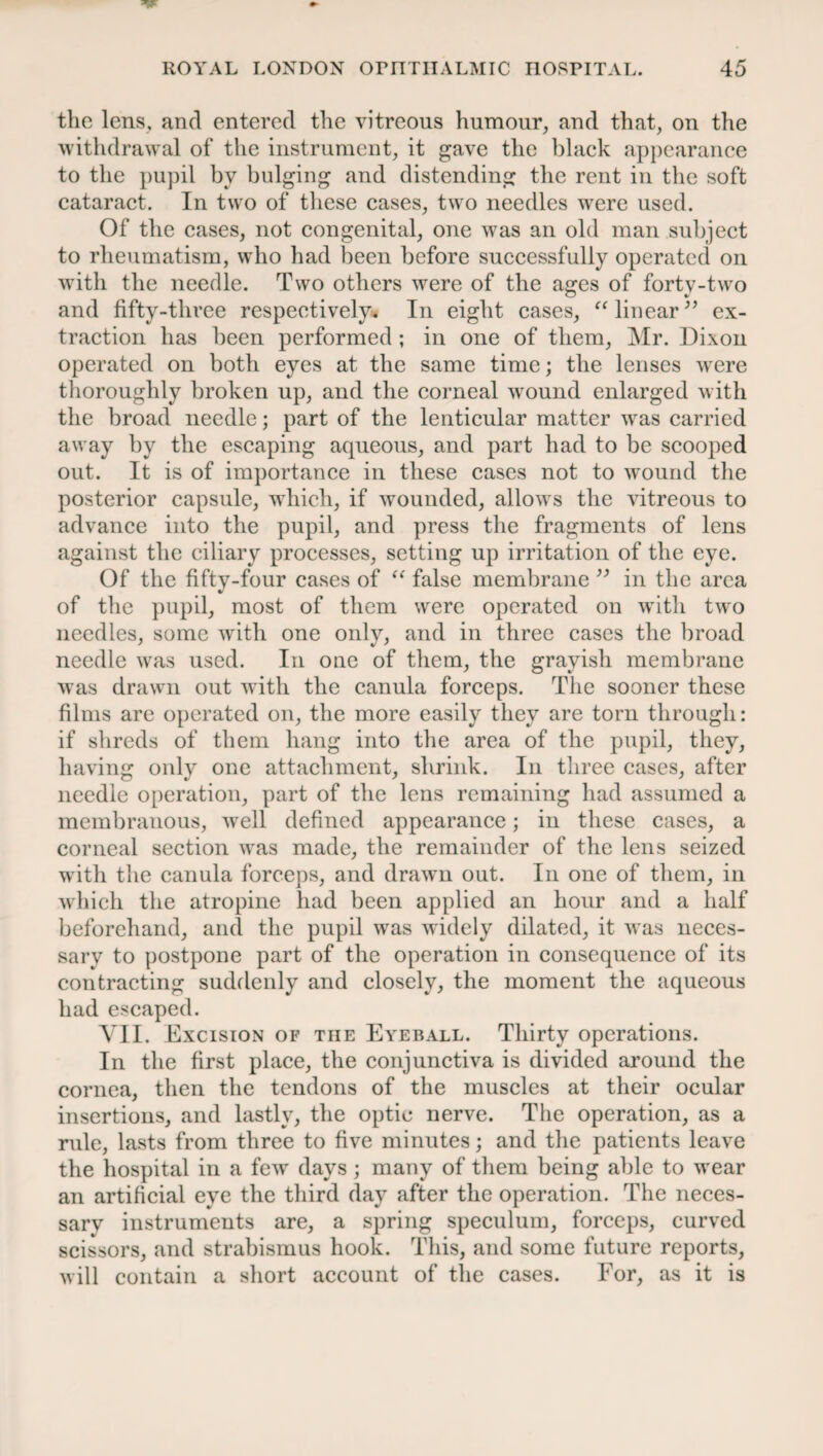 the lens, and entered the vitreous humour, and that, on the withdrawal of the instrument, it gave the black appearance to the pupil bv bulging and distending the rent in the soft cataract. In two of these cases, two needles were used. Of the cases, not congenital, one was an old man subject to rheumatism, who had been before successfully operated on with the needle. Two others were of the ages of forty-two and fifty-three respectively. In eight cases, “linear” ex¬ traction has been performed ; in one of them, Mr. Dixon operated on both eyes at the same time; the lenses were thoroughly broken up, and the corneal wound enlarged with the broad needle; part of the lenticular matter was carried away by the escaping aqueous, and part had to be scooped out. It is of importance in these cases not to wound the posterior capsule, which, if wounded, allows the vitreous to advance into the pupil, and press the fragments of lens against the ciliary processes, setting up irritation of the eye. Of the fifty-four cases of “ false membrane ” in the area of the pupil, most of them were operated on with two needles, some with one only, and in three cases the broad needle was used. In one of them, the grayish membrane was drawn out with the canula forceps. The sooner these films are operated on, the more easily they are torn through: if shreds of them hang into the area of the pupil, they, having only one attachment, shrink. In three cases, after needle operation, part of the lens remaining had assumed a membranous, well defined appearance; in these cases, a corneal section was made, the remainder of the lens seized with the canula forceps, and drawn out. In one of them, in which the atropine had been applied an hour and a half beforehand, and the pupil was widely dilated, it was neces¬ sary to postpone part of the operation in consequence of its contracting suddenly and closely, the moment the aqueous had escaped. VII. Excision of the Eyeball. Thirty operations. In the first place, the conjunctiva is divided around the cornea, then the tendons of the muscles at their ocular insertions, and lastly, the optic nerve. The operation, as a rule, lasts from three to five minutes; and the patients leave the hospital in a few days ; many of them being able to wear an artificial eye the third day after the operation. The neces¬ sary instruments are, a spring speculum, forceps, curved scissors, and strabismus hook. This, and some future reports, will contain a short account of the cases. For, as it is