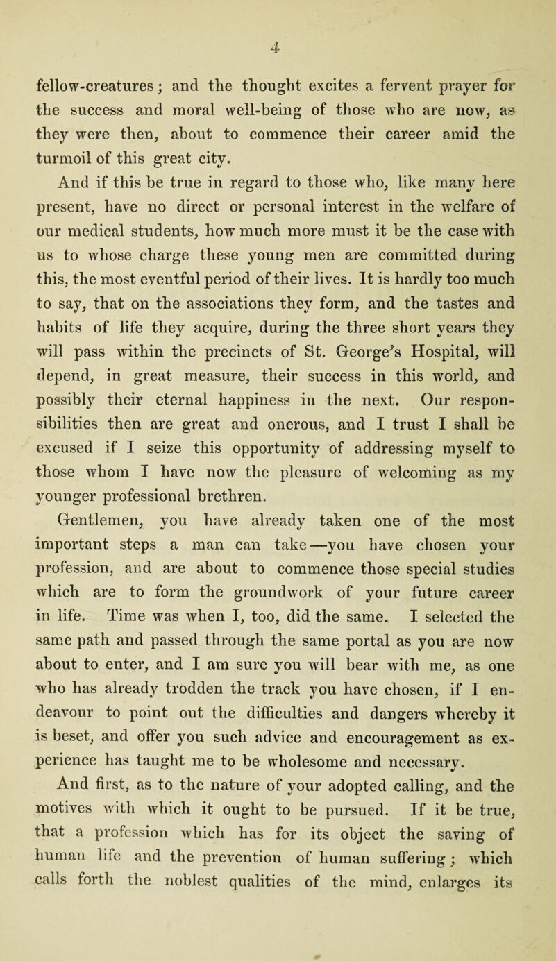 fellow-creatures; and the thought excites a fervent prayer for the success and moral well-being of those who are now, as they were then, about to commence their career amid the turmoil of this great city. And if this be true in regard to those who, like many here present, have no direct or personal interest in the welfare of our medical students, how much more must it be the case with us to whose charge these young men are committed during this, the most eventful period of their lives. It is hardly too much to say, that on the associations they form, and the tastes and habits of life they acquire, during the three short years they will pass within the precincts of St. George^s Hospital, will depend, in great measure, their success in this world, and possibly their eternal happiness in the next. Our respon¬ sibilities then are great and onerous, and I trust I shall be excused if I seize this opportunity of addressing myself to those whom I have now the pleasure of welcoming as my younger professional brethren. Gentlemen, you have already taken one of the most important steps a man can take—you have chosen your profession, and are about to commence those special studies which are to form the groundwork of your future career in life. Time was when I, too, did the same. I selected the same path and passed through the same portal as you are now about to enter, and I am sure you will bear with me, as one who has already trodden the track you have chosen, if I en¬ deavour to point out the difficulties and dangers whereby it is beset, and offer you such advice and encouragement as ex¬ perience has taught me to be wholesome and necessary. And first, as to the nature of your adopted calling, and the motives with which it ought to be pursued. If it be true, that a profession which has for its object the saving of human life and the prevention of human suffering; which calls forth the noblest qualities of the mind, enlarges its