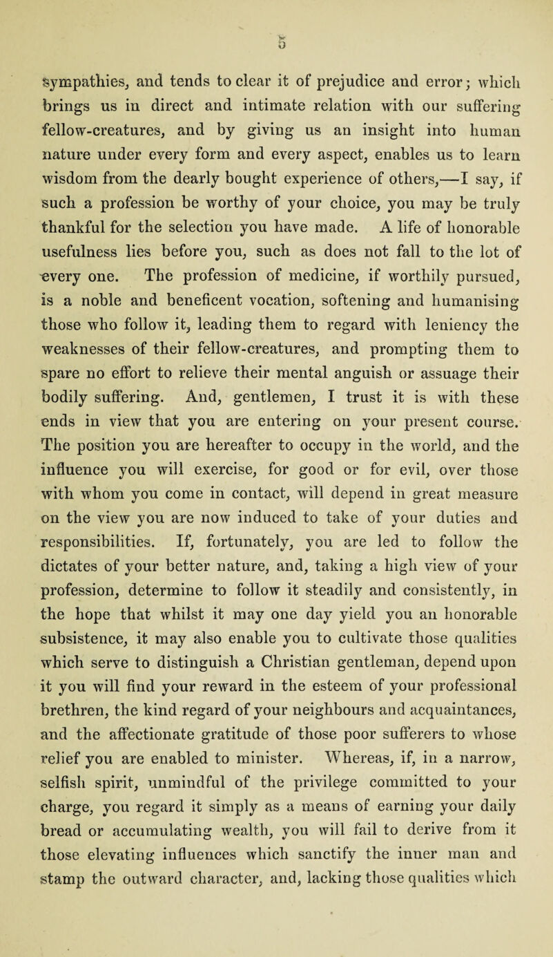 sympathies, and tends to clear it of prejudice and error; which brings us in direct and intimate relation with our suffering fellow-creatures, and by giving us an insight into human nature under every form and every aspect, enables us to learn wisdom from the dearly bought experience of others,—I say, if such a profession be worthy of your choice, you may be truly thankful for the selection you have made. A life of honorable usefulness lies before you, such as does not fall to the lot of every one. The profession of medicine, if worthily pursued, is a noble and beneficent vocation, softening and humanising those who follow it, leading them to regard with leniency the weaknesses of their fellow-creatures, and prompting them to spare no effort to relieve their mental anguish or assuage their bodily suffering. And, gentlemen, I trust it is with these ends in view that you are entering on your present course. The position you are hereafter to occupy in the world, and the influence you will exercise, for good or for evil, over those with whom you come in contact, will depend in great measure on the view you are now induced to take of your duties and responsibilities. If, fortunately, you are led to follow the dictates of your better nature, and, taking a high view of your profession, determine to follow it steadily and consistently, in the hope that whilst it may one day yield you an honorable subsistence, it may also enable you to cultivate those qualities which serve to distinguish a Christian gentleman, depend upon it you will find your reward in the esteem of your professional brethren, the kind regard of your neighbours and acquaintances, and the affectionate gratitude of those poor sufferers to whose relief you are enabled to minister. Whereas, if, in a narrow, selfish spirit, unmindful of the privilege committed to your charge, you regard it simply as a means of earning your daily bread or accumulating wealth, you will fail to derive from it those elevating influences which sanctify the inner man and stamp the outward character, and, lacking those qualities which