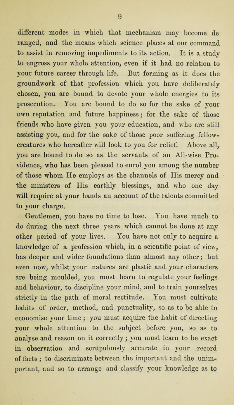 different modes in which that mechanism may become de ranged, and the means which science places at our command to assist in removing impediments to its action. It is a study to engross your whole attention, even if it had no relation to your future career through life. But forming as it does the groundwork of that profession which you have deliberately chosen, you are bound to devote your whole energies to its prosecution. You are bound to do so for the sake of your own reputation and future happiness; for the sake of those friends who have given you your education, and who are still assisting you, and for the sake of those poor suffering fellow- creatures who hereafter will look to you for relief. Above all, you are bound to do so as the servants of an All-wise Pro¬ vidence, who has been pleased to enrol you among the number of those whom He employs as the channels of His mercy and the ministers of His earthly blessings, and who one day will require at your hands an account of the talents committed to your charge. Gentlemen, you have no time to lose. You have much to do during the next three years which cannot be done at any other period of your lives. You have not only to acquire a knowledge of a profession which, in a scientific point of view, has deeper and wider foundations than almost any other; but even now, whilst your natures are plastic and your characters are being moulded, you must learn to regulate your feelings and behaviour, to discipline your mind, and to train yourselves strictly in the path of moral rectitude. You must cultivate habits of order, method, and punctuality, so as to be able to economise your time; you must acquire the habit of directing your whole attention to the subject before you, so as to analyse and reason on it correctly; you must learn to be exact in observation and scrupulously accurate in your record of facts ; to discriminate between the important and the unim¬ portant, and so to arrange and classify your knowledge as to