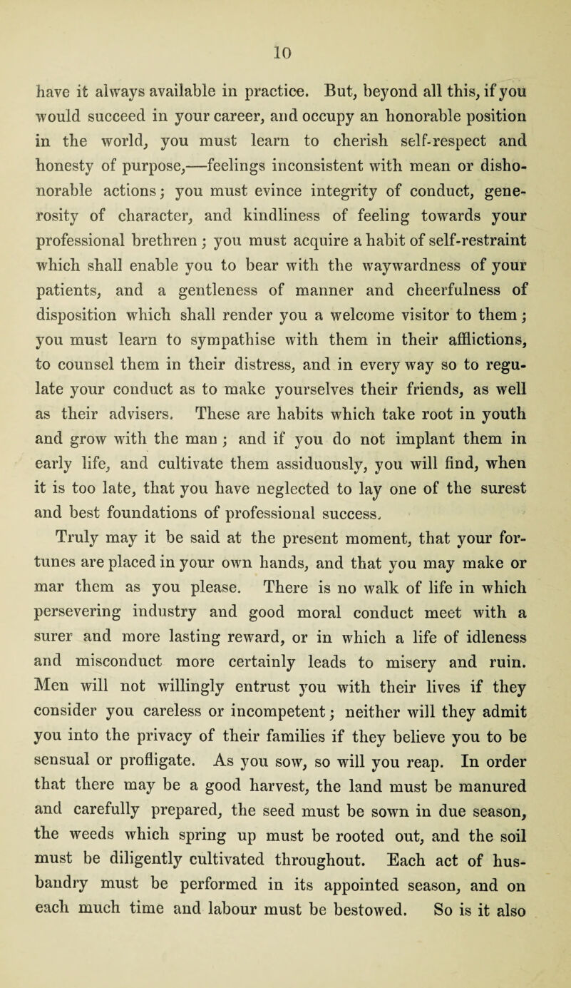 have it always available in practice. But, beyond all this, if you would succeed in your career, and occupy an honorable position in the world, you must learn to cherish self-respect and honesty of purpose,—feelings inconsistent with mean or disho¬ norable actions; you must evince integrity of conduct, gene¬ rosity of character, and kindliness of feeling towards your professional brethren ; you must acquire a habit of self-restraint which shall enable you to bear with the waywardness of your patients, and a gentleness of manner and cheerfulness of disposition which shall render you a welcome visitor to them; you must learn to sympathise with them in their afflictions, to counsel them in their distress, and in every way so to regu¬ late your conduct as to make yourselves their friends, as well as their advisers. These are habits which take root in youth and grow with the man ; and if you do not implant them in early life, and cultivate them assiduously, you will find, when it is too late, that you have neglected to lay one of the surest and best foundations of professional success. Truly may it be said at the present moment, that your for¬ tunes are placed in your own hands, and that you may make or mar them as you please. There is no walk of life in which persevering industry and good moral conduct meet with a surer and more lasting reward, or in which a life of idleness and misconduct more certainly leads to misery and ruin. Men will not willingly entrust you with their lives if they consider you careless or incompetent; neither will they admit you into the privacy of their families if they believe you to be sensual or profligate. As you sow, so will you reap. In order that there may be a good harvest, the land must be manured and carefully prepared, the seed must be sown in due season, the weeds which spring up must be rooted out, and the soil must be diligently cultivated throughout. Each act of hus¬ bandry must be performed in its appointed season, and on each much time and labour must be bestowed. So is it also