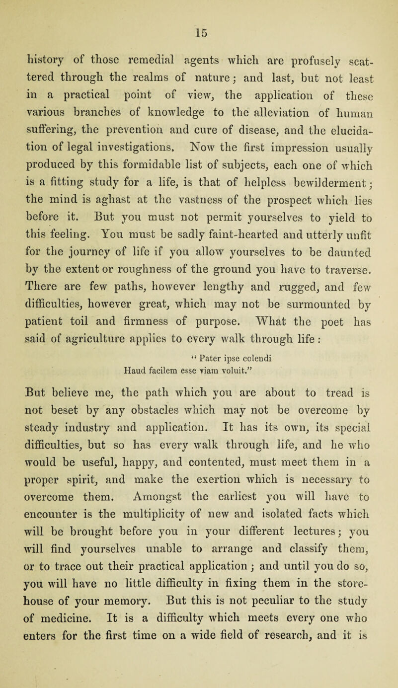 history of those remedial agents which are profusely scat¬ tered through the realms of nature; and last, but not least in a practical point of view, the application of these various branches of knowledge to the alleviation of human suffering, the prevention and cure of disease, and the elucida¬ tion of legal investigations. Now the first impression usually produced by this formidable list of subjects, each one of which is a fitting study for a life, is that of helpless bewilderment; the mind is aghast at the vastness of the prospect which lies before it. But you must not permit yourselves to yield to this feeling. You must be sadly faint-hearted and utterly unfit for the journey of life if you allow yourselves to be daunted by the extent or roughness of the ground you have to traverse. There are few paths, however lengthy and rugged, and few difficulties, however great, which may not be surmounted by patient toil and firmness of purpose. What the poet has said of agriculture applies to every walk through life : “ Pater ipse colendi Haud facilem esse viam voluit.” But believe me, the path which you are about to tread is not beset by any obstacles which may not be overcome by steady industry and application. It has its own, its special difficulties, but so has every walk through life, and he who would be useful, happy, and contented, must meet them in a proper spirit, and make the exertion which is necessary to overcome them. Amongst the earliest you will have to encounter is the multiplicity of new and isolated facts which will be brought before you in your different lectures; you will find yourselves unable to arrange and classify them, or to trace out their practical application; and until you do so, you will have no little difficulty in fixing them in the store¬ house of your memory. But this is not peculiar to the study of medicine. It is a difficulty which meets every one who enters for the first time on a wide field of research, and it is