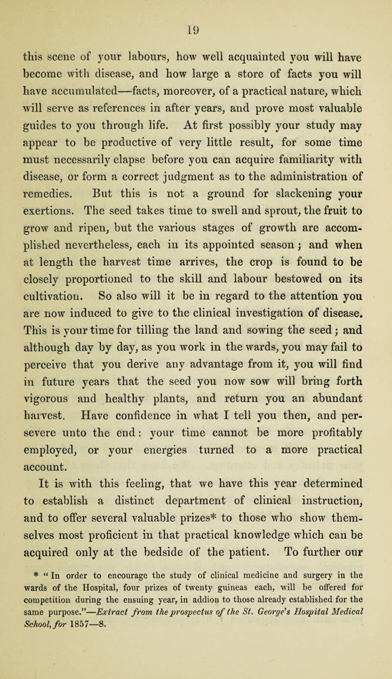 this scene of your labours, how well acquainted you will have become with disease, and how large a store of facts you will have accumulated-—facts, moreover, of a practical nature, which will serve as references in after years, and prove most valuable guides to you through life. At first possibly your study may appear to be productive of very little result, for some time must necessarily elapse before you can acquire familiarity with disease, or form a correct judgment as to the administration of remedies. But this is not a ground for slackening your exertions. The seed takes time to swell and sprout, the fruit to grow and ripen, but the various stages of growth are accom¬ plished nevertheless, each in its appointed season; and when at length the harvest time arrives, the crop is found to be closely proportioned to the skill and labour bestowed on its cultivation. So also will it be in regard to the attention you are now induced to give to the clinical investigation of disease. This is your time for tilling the land and sowing the seed; and although day by day, as you work in the wards, you may fail to perceive that you derive any advantage from it, you will find in future years that the seed you now sow will bring forth vigorous and healthy plants, and return you an abundant harvest. Have confidence in what I tell you then, and per¬ severe unto the end: your time cannot be more profitably employed, or your energies turned to a more practical account. It is with this feeling, that we have this year determined to establish a distinct department of clinical instruction, and to offer several valuable prizes* to those who show them¬ selves most proficient in that practical knowledge which can be acquired only at the bedside of the patient. To further our * “ In order to encourage the study of clinical medicine and surgery in the wards of the Hospital, four prizes of twenty guineas each, will he offered for competition during the ensuing year, in addion to those already established for the same purpose.”—Extract from the prospectus of the St. George's Hospital Medical School, for 1857—8.
