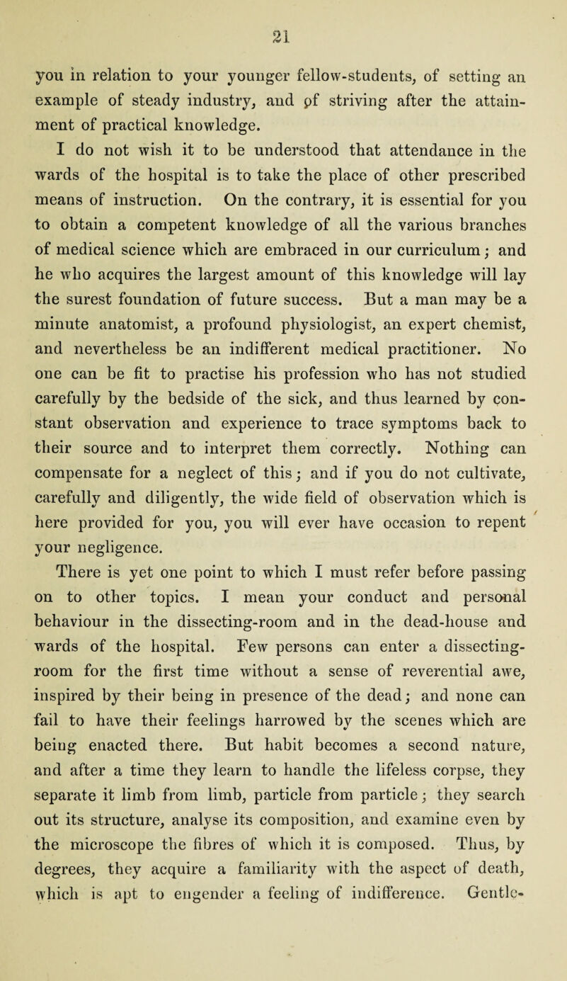 you in relation to your younger fellow-students, of setting an example of steady industry, and pf striving after the attain¬ ment of practical knowledge. I do not wish it to be understood that attendance in the wards of the hospital is to take the place of other prescribed means of instruction. On the contrary, it is essential for you to obtain a competent knowledge of all the various branches of medical science which are embraced in our curriculum; and he who acquires the largest amount of this knowledge will lay the surest foundation of future success. But a man may be a minute anatomist, a profound physiologist, an expert chemist, and nevertheless be an indifferent medical practitioner. No one can be fit to practise his profession who has not studied carefully by the bedside of the sick, and thus learned by con¬ stant observation and experience to trace symptoms back to their source and to interpret them correctly. Nothing can compensate for a neglect of this; and if you do not cultivate, carefully and diligently, the wide field, of observation which is / here provided for you, you will ever have occasion to repent your negligence. There is yet one point to which I must refer before passing on to other topics. I mean your conduct and personal behaviour in the dissecting-room and in the dead-house and wards of the hospital. Few persons can enter a dissecting- room for the first time without a sense of reverential awe, inspired by their being in presence of the dead; and none can fail to have their feelings harrowed by the scenes which are being enacted there. But habit becomes a second nature, and after a time they learn to handle the lifeless corpse, they separate it limb from limb, particle from particle; they search out its structure, analyse its composition, and examine even by the microscope the fibres of which it is composed. Thus, by degrees, they acquire a familiarity with the aspect of death, which is apt to engender a feeling of indifference. Gentle-