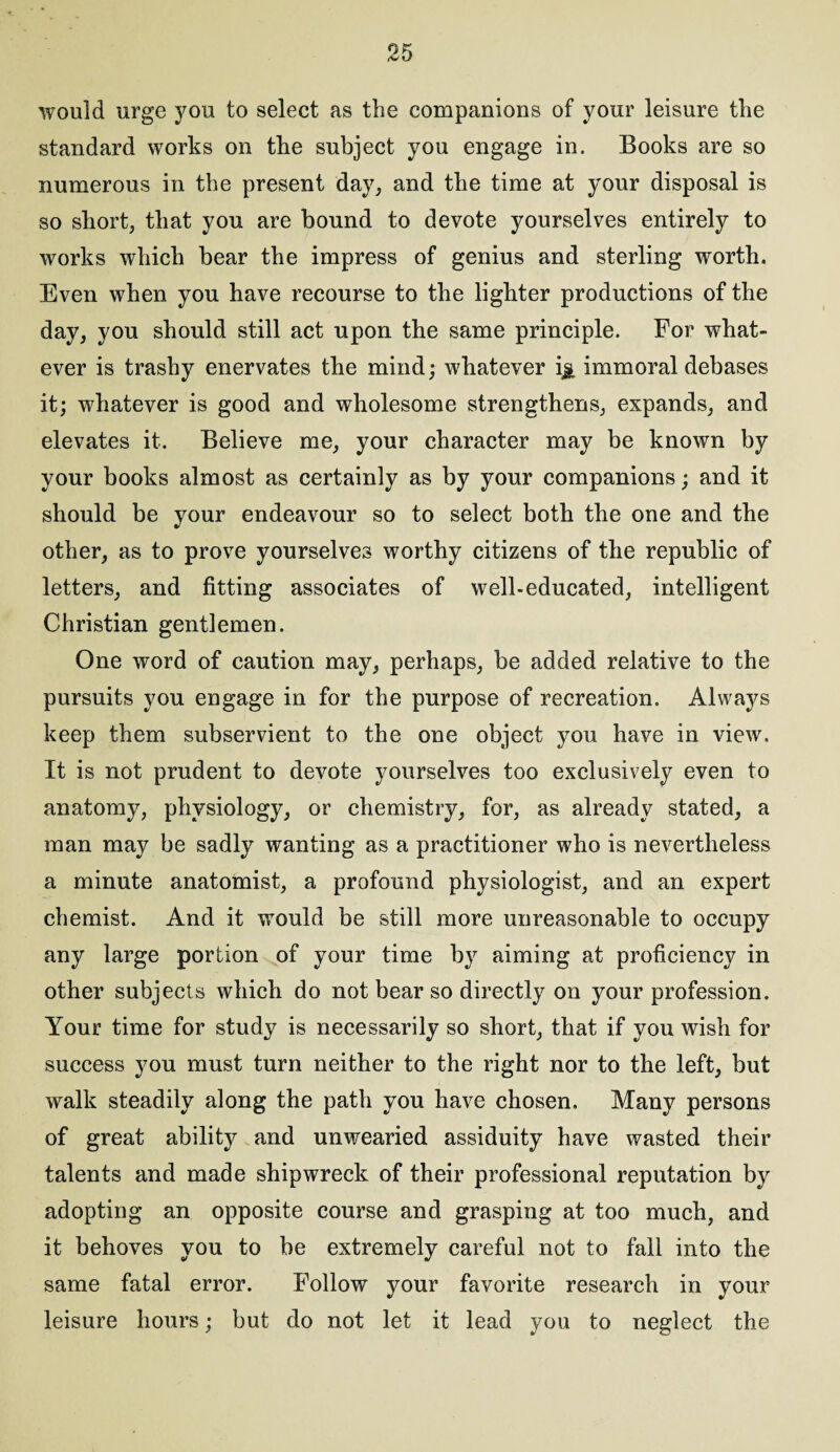 would urge you to select as the companions of your leisure the standard works on the subject you engage in. Books are so numerous in the present day, and the time at your disposal is so short, that you are bound to devote yourselves entirely to works which bear the impress of genius and sterling worth. Even when you have recourse to the lighter productions of the day, you should still act upon the same principle. For what¬ ever is trashy enervates the mind; whatever i& immoral debases it; whatever is good and wholesome strengthens, expands, and elevates it. Believe me, your character may be known by your books almost as certainly as by your companions; and it should be your endeavour so to select both the one and the other, as to prove yourselves worthy citizens of the republic of letters, and fitting associates of well-educated, intelligent Christian gentlemen. One word of caution may, perhaps, be added relative to the pursuits you engage in for the purpose of recreation. Always keep them subservient to the one object you have in view. It is not prudent to devote yourselves too exclusively even to anatomy, physiology, or chemistry, for, as already stated, a man may be sadly wanting as a practitioner who is nevertheless a minute anatomist, a profound physiologist, and an expert chemist. And it would be still more unreasonable to occupy any large portion of your time by aiming at proficiency in other subjects which do not bear so directly on your profession. Your time for study is necessarily so short, that if you wish for success you must turn neither to the right nor to the left, but walk steadily along the path you have chosen. Many persons of great ability and unwearied assiduity have wasted their talents and made shipwreck of their professional reputation by adopting an opposite course and grasping at too much, and it behoves you to be extremely careful not to fall into the same fatal error. Follow your favorite research in your leisure hours; but do not let it lead you to neglect the