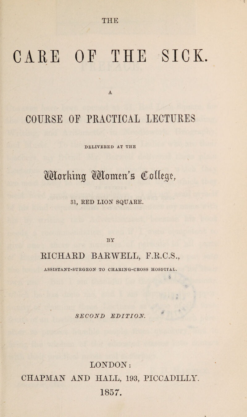 THE CARE OP THE SICK. COURSE OF PRACTICAL LECTURES DELITEKED AT THE ®0rkmg C0i%e, 31, KED LION SQUAEE. BY EICHAED BAEWELL, F.E.C.S., ASSISTAITT-SUEGEOH TO CHABING-CEOSS HOSPITAL. SECOND EDITION. LONDON: CHAPMAN AND HALL, 193, PICCADILLY. 1857.