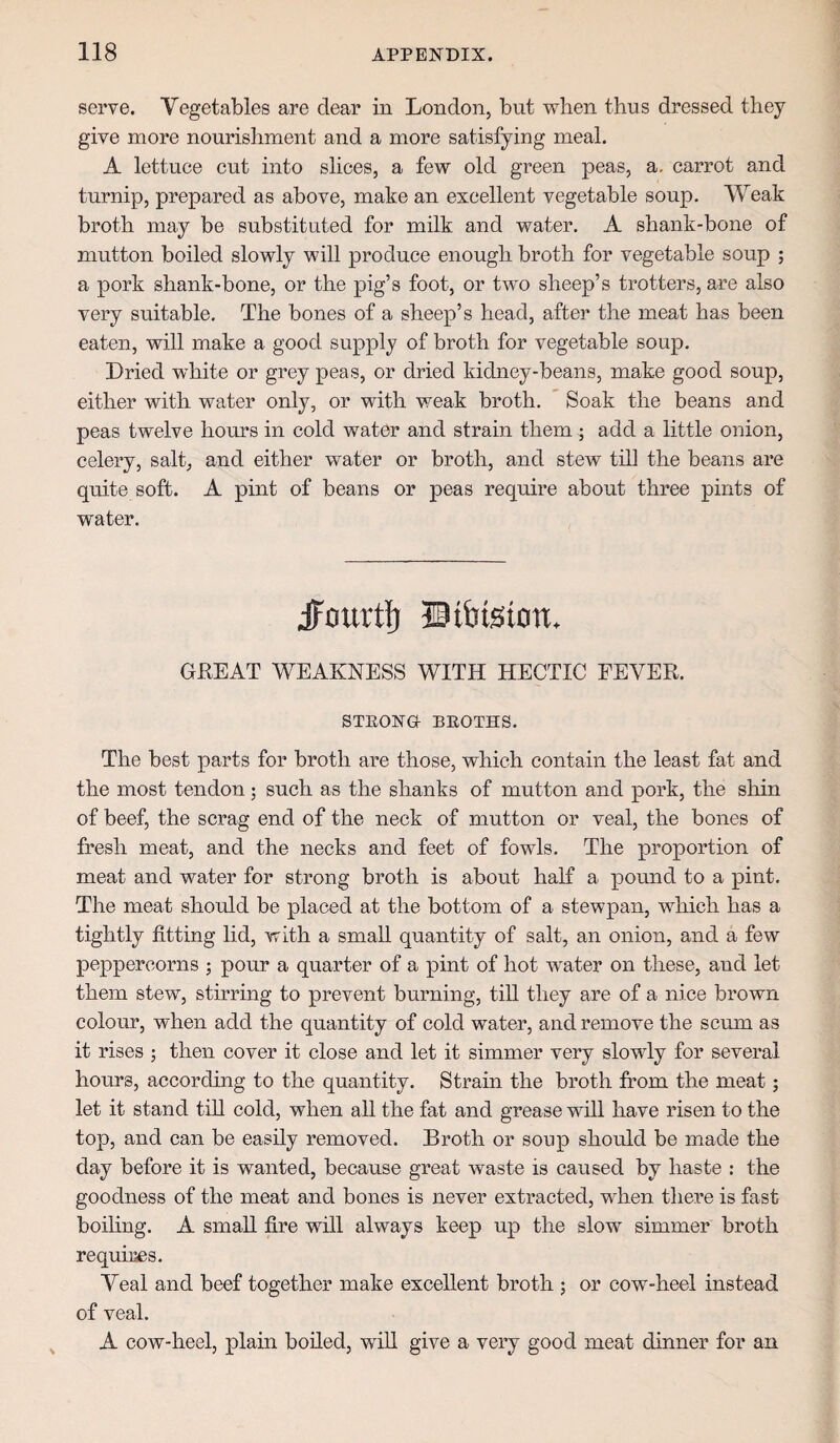 serve. Vegetables are dear in London, but when thus dressed they give more nourishment and a more satisfying meal. A lettuce cut into slices, a few old green peas, a. carrot and turnip, prepared as above, make an excellent vegetable soup. Weak broth may be substituted for milk and water, A shank-bone of mutton boiled slowly will produce enough broth for vegetable soup ; a pork shank-bone, or the pig’s foot, or two sheep’s trotters, are also very suitable. The bones of a sheep’s head, after the meat has been eaten, will make a good supply of broth for vegetable soup. Dried white or grey peas, or dried kidney-beans, make good soup, either with water only, or with weak broth, * Soak the beans and peas twelve hours in cold water and strain them ; add a little onion, celery, salt, and either water or broth, and stew till the beans are quite soft. A pint of beans or peas require about three pints of water. Jourtt ©tbtsion. GLEAT WEAKNESS WITH HECTIC FEVER. STEOXa BEOTHS. The best parts for broth are those, which contain the least fat and the most tendon; such as the shanks of mutton and pork, the shin of beef, the scrag end of the neck of mutton or veal, the bones of fresh meat, and the necks and feet of fowls. The proportion of meat and water for strong broth is about half a pomid to a pint. The meat should be placed at the bottom of a stewpan, which has a tightly fitting Hd, with a small quantity of salt, an onion, and a few peppercorns ; pour a quarter of a pint of hot water on these, and let them stew, stirring to prevent burning, tiU they are of a nice brown colour, when add the quantity of cold water, and remove the scmn as it rises ; then cover it close and let it simmer very slowly for several hours, according to the quantity. Strain the broth from the meat; let it stand tiU cold, when all the fat and grease will have risen to the top, and can be easily removed. Broth or soup should be made the day before it is wanted, because great waste is caused by haste : the goodness of the meat and bones is never extracted, when there is fast boihng. A small fire will always keep up the slow simmer broth requires. Veal and beef together make excellent broth ; or cow-heel instead of veal. A cow-heel, plain boiled, will give a very good meat dinner for an